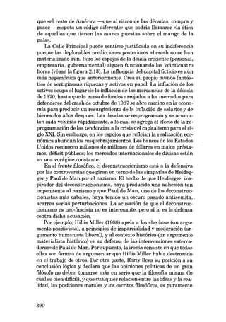 que «el resto de América -que aI ritmo de las décadas, compra y
posee--- respeta un código diferente» que podria llamarse «la ética
de aquellos que tienen las manos puestas sobre eI mango de la
paIID>.
La Calle Principal puede sentirse justificada en su indiferencia
porque las deplorables predicciones posteriores aI crash no se han
materializado aún. Pero los espejos de la deuda creciente (personal,
empresaria, gubernamental) siguen funcionando las veinticuatro
horas (véase la figura 2.13). La influencia deI capital ficticio es aún
más hegemónica que anteriormente. Crea su propio mundo fantástico de vertiginosas riquezas y activos en papel. La inflación de los
activos ocupa ellugar de la inflación de las mercancias de la década
de 1970, hasta que la masa de fondos arrojados a los mercados para
defenderse deI crash de octubre de 1987 se abre camino en la economia para producir un resurgimiento de la inflación de salarios y de
bienes dos afies después. Las deudas se re-programan y se acumuIan cada vez más rápidamente, a lo cuaI se agrega eI efecto de la reprogramación de las tendencias a la crisis deI capitalismo para eI siglo XXI. Sin embargo, en los espejos que reflejan la realización económica abundan los resquebrajamientos. Los bancos de los Estados
Unidos reconocen millones de millones de dólares en maIos préstamos, déficit públicos; los mercados internacionales de divisas están
en una vorágine constante.
En eI frente fJ..losófico, eI deconstruccionismo está a la defensiva
por las controversias que giran en torno de las simpatias de Heidegger y Paul de Man por eI nazismo. EI hecho de que Heidegger, inspirador deI deconstruccionismo, haya producido una adhesión tan
impenitente aI nazismo y que Paul de Man, uno de los deconstruccionistas más cabales, haya tenido un oscuro pasado antisernita,
acarrea serias perturbaciones. La acusación de que el deconstruccionismo es neo-fascista no es interesante, pero sí lo es la defensa
contra dicha acusación.
Por ejemplo, Hillis Miller (1988) apela a los «hechos- (un argumento positivista), a principios de imparcialidad y moderación (argumento humanista liberal), y aI contexto histórico (un argumento
materialista histórico) en su defensa de las intervenciones «aterradoras» de Paul de Man. Por supuesto, la ironia consiste en que todas
ellas son formas de argumentar que Hillis Miller había destrozado
en eI trabajo de otros. Por otra parte, Rorty lleva su posición a su
conclusión lógica y declara que las opiniones politicas de un gran
fJ..lósofo no deben tomarse más en serio que la filosofia misma (lo
cuaI es bien dificil), y que cualquier relación entre las ideas y la realidad, las posiciones morales y los escritos filosóficos, es puramente

390

 