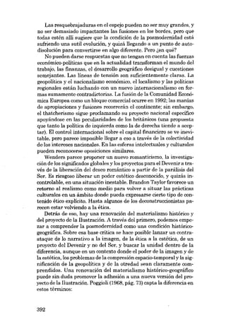 Las resquebrajaduras en el espejo pueden no ser muy grandes, y
no ser demasiado impactantes las fusiones en los bordes, pero que
todas estén alli sugiere que la condición de la posmodernidad está
sufriendo una sutil evolución, y quizá llegando a un punto de autodisolución para convertirse en algo diferente. Pero ~en qué?
No pueden darse respuestas que no tengan en cuenta las fuerzas

económico-políticas que en la actualídad transforman el mundo del
trabajo, las finanzas, el desarrollo geográfico desigual y cuestiones
semejantes. Las líneas de tensión SOTI suficientemente claras. La
geopolítica y el nacionalismo económico, ellocalísmo y las politicas
regionales están luchando eon un nuevo internacionalismo en formas sumamente contradictorias. La fusión de la Comunidad Económica Europea como un bloque comercial ocurre en 1992; las manias
de apropiaciones y fusiones recorrerán el continente; sin embargo,

el thatcherismo sigue proclamando su proyecto nacional especifico
apoyándose en las peculiaridades de los británicos (una propuesta
que tanto la política de izquierda como la de derecha tiende a aceptar). EI control internacional sobre el capital financiero se ve inevitable, pero parece imposible llegar a eso a través de la colectividad
de los intereses nacionales. En las esferas intelectua1es y culturales
pueden reconocerse oposiciones similares.
Wenders parece proponer un nuevo romanticismo, la investiga-

ción de los significados globales y los proyectos para el Devenir a través de la liberación deI deseo romántico a partir de la parálisis deI
Ser. Es riesgoso liberar un poder estético desconocido, y quizás incontrolable, en una situación inestable. Brandon Taylor favorece un
retorno al realismo como media para volver a situar las prácticas
culturales en un ámbito donde pueda expresarse cierto tipo de contenido ético explícito. Hasta algunos de los deconstruccionistas parecen estar volviendo a la ética.

Detrás de eso, hay una renovación deI materialismo histórico y
deI proyecto de la Ilustración. A través deI primero, podemos empezar a comprender la posmodernidad como una condición histórico-

geográfica. Sobre esa base critica se hace posible lanzar un contraataque de lo narrativo a la imagen, de la ética a la estética, de un
proyecto deI Devenir y no deI Ser, y buscar la unidad dentro de la
diferencia, aunque en un contexto donde el poder de la imagen y de
la estética, los problemas de la compresión espacio-temporal y la significación de la geopolítica y de la otredad sean claramente comprendidos. Una renovación deI materialismo histórico-geográfico
puede sin duda promover la adhesión a una nueva versión deI proyecto de la Ilustración. Poggioli (1968, pág. 73) capta la diferencia en
estas términos:

392

 