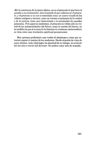 «En la conciencia de la época clásica, no es el presente el que lleva el
pasado a su culminación, sino el pasado el que culmina en el presente, y el presente a su vez es entendido como un nuevo triunfo de los
valores antiguos y eternos, como un retorno aI principio de la verdad
y de la justicia, como una restauracián o re-nacimiento de aquellos
principias. Pera para los modernos, el presente es válido sólo en virtud de las potencialidades deI futuro, como la matriz deI futuro, en
la medida en que el avance de la historia en continuas metamorfosis
es visto como una revolución espiritual permanente»,
Hay quienes preferirian una vuelta aI clasicismo y otros que intentan seguir el camino de los modernos. Desde el punto de vista de
estas últimos, toda edad logra «Ia plenitud de su tiempo, no a través
deI ser sino a través deI devenir», No podria estar más de acuerdo.

393

 