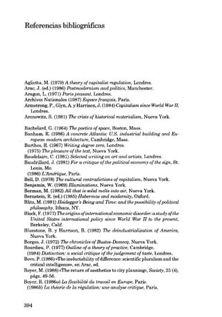 Referencias bibliográficas

Aglietta, M. (1979) A theory of capitalist regulation, Londres.
Arac, J. (ed.) (1986) Postmodernism and politics, Manchester.
Aragon, L. (1971) Paris peasant, Londres.
Archives Nationales (1987) Espace français, Paris.
Armstrong, P., Glyn, A. y Harrison, J. (1984) Capitalism since World War 11,
Londres.
Aronowitz, S. (1981) The crisis cf historical materialism, Nueva York.
Bachelard, G. (1964) The poetics of space, Boston, Mass.
Banham, R. (1986) A concrete Atlantis: U.S. industrial building and Eurapean modern architecture, Cambridge, Mass.
Barthes, R. (1967) Writing degree zero, Londres.
(1975) The pleasure of the tea, Nueva York.
Baudelaire, C. (1981) Selected writing on art and artists, Londres.
Baudrillard, J. (1981) For a critique of the political economy of the sign, St.
Louis, Mo.
(1986) L'Amérique, Paris.
Bel!, D. (1978) The cultural contradictions of capitalism, Nueva York.
Benjamin, W. (1969) flluminations, Nueva York.
Berman, M. (1982) All that is solid melts into air, Nueva York.
Bernstein, R. (ed.) (1985) Habermas and modernity, Oxford.
Blitz, M. (1981) Heidegger's Being and Time: and the possibility ofpolitical
philosophy, Ithaca, NY.
Block, F. (1977) Theoriginsofinternationaleconomicdisorder:astudyofthe
United States international policy since World War 11 to the present,
Berkeley, Calif.
Bluestone, B. y Harrison, B. (1982) The deindustrialization cf America,
Nueva York.
Borges, J. (1972) The chronicles of Bustos-Domecq, Nueva York.
Bourdieu, P. (1977) Outline of a theory ofpractice, Cambridge.
(1984) Distinction: a social critique of the judgement of taste, Londres.
Bove, P. (1986) «The ineluctability of difference: scientific pluralism and the
critical intelligence», en Arao, ed.
Boyer, M. (1988) «The return of aesthetics to city planning», Society, 25 (4),
págs. 49-56.
Boyer, R. (1986a) La {lexibilité du travail en Europe, Paris.
(1986b) La théorie de la régulation: une analyse critique, Paris.

394

 