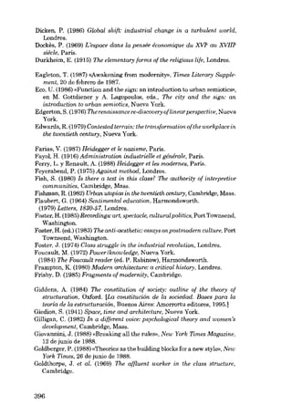 Dicken, P. (1986) Global shift: industrial change in a turbulent world,
Londres.
Dockês, P. (1969) L'espoce dans la pensée économique du XVIe au XVIlle
siêcle. ParÍs.
Durkheim, E. (1915) The elementary forms of the religious life, Londres.
Eagleton, T. (1987) «Awakening from moderrrity», Times Literary Supplement, 20 de febrero de 1987.
Eco, U. (1986) «Functicn and the sign: an introduction to urban semiotics»,
en M. Gottdiener y A. Lagopoulos, eds., The city and lhe sign: an
introduction to urban semiotics, Nueva York.
Edgerton, S. (1976) The renaissance re-discouery oflinear perspective, Nueva
York.
Edwards, R. (1979) Contested terrain: lhe transformation oflhe workplace in
lhe twentieth century, Nueva York.

Farias, V. (1987) Heidegger et le nazisme, Paris.
Fayol, H. (1916) Administration industrielle et générale, Paris.
Ferry, L. y Renault, A. (1988) Heidegger et les modernes, Paris.
Feyerabend, P. (1975) Against method, Londres.
Fish, S. (1980) 1s there a text in this class? The authority of interpretive
communities, Cambridge, Mass.
Fishman, R. (1982) Urban utopias in the twentieth century, Cambridge, Mass.
Flaubert, G. (1964) Sentimental education, Harmondsworth.
(1979) LeUers, 1830-57, Londres.
Foster, H. (1985) Recordings: art, spectacle, cultural politics, Port Townsend,
Washington.
Foster, H. (ed.) (1983) The anti-aesthetic: essays on postmodern culture, Port
Townsend, Washington.
Foster, J. (1974) Class struggle in the industrial revolution, Londres.
Foucault, M. (1972) Power/knowledge, Nueva York.
(1984) The Foucault reader (ed. P. Rabinow), Harmondsworth.
Frampton, K. (1980) Modern architecture: a critical history, Londres.
Frisby, D. (1985) Fragments of modernity, Cambridge.
Giddens, A. (1984) The constitution of society: outline of the theory of
structuration, Oxford. [La constitución de la sociedad. Bases para la
teoría de la estructuracwn, Buenos Aires: Amorrartu editores, 1995.]
Giedion, S. (1941) Spcce, time and architecture, Nueva York.
Gilligan, C. (1982) In a different voice: psychological theory and women's
development, Cambridge, Mass.
Giovannini, J. (1988) «Breaking ali the rules», New York Times Magazine,
12 de junio de 1988.
Goldberger, P. (1988) «Theories as the building blocks for a new style». New
York Times, 26 de junio de 1988.
Goldthorpe, J. et al: (1969) The affluent worker in the elass structure,
Cambrídge.

396

 