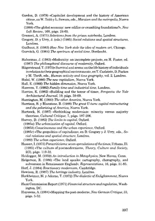 Gordon, D. (1978) «Capitalist development and the history of American
cities», en W. Tabb y L. Sawers, eds., Marxism and lhe metropolis, Nueva
York.
(1988) «The global economy: new edifice or crumbling foundations?», New
Left Review, 168, págs. 24-65.
Gramsci, A. (1971) Selections from lhe prison notebooks, Londres.
Gregory, D. y Urry, J. (eds.) (1985) Social relations and spatial structures,
Londres.
Guilbaut, S. (1983) How New York stole the idea of modem art, Chicago.
Gurvitch, G. (1964) The spectrum of social time, Dordrecht.
Habermas, J. (1983) «Modernity: an incomplete project», en H. Foster, ed.
(1987) The philosophical discourse of modernity, Oxford.
Hãgerstrand, T. (1975)« Survival and arena: on the life historyofindividuals
inrelation to their geographical environment», en T. Carlstein, D. Parkes
y M. Thrift, eds., Human activity and time geography, vol. 2, Londres.
Halal, W. (1986) The new capitalism, Nueva York.
Hal!, E. (1966) The hidden dimension, Nueva York.
Hareven, T. (1982) Family time and industrial time, Londres.
Harries, K (1982) «Building and the terror of time», Perspecta: the Yale
Architectural Journal, 19, págs. 59-69.
Harrington, M. (1960) The other America, Nueva York.
Harrison, B. y Bluestone, B. (1988) The great U-turn: capital restructuring
and the polarizing cf America, Nueva York.
Hartsock, N. (1987) «Rethinking modernism: minority versus majority
theories», Cultural Critique, 7, págs. 187-206.
Harvey, D. (1982) The limits to capital, Oxford.
(1985a) The urbanization of capital, Oxford.
(1985b) Cansciausness and the urban experience, Oxford.
(1985c) «The geopolitics of cap.italism», en D. Gregory y J. Urry, eds., Social relatians and spatial structure, Londres.
(1989) The urban experience, Oxford.
Hassan, I. (1975) Paracriticisms: seven specuIatians of the times, Urbana, IH.
(1985) «The culture of postmodernism», Theary, Culture and Saciety,
2(3), págs. 119-32.
Heidegger, M. (1959) An introduction to Metaphysics, New Haven, Conn.
Helgerson, R. (1986) «The land speaks: cartography, chorography, and
subversion in Renaissance England», Representations, 16, págs, 51-85.
Herf, J. (1984) Reactionary modernism, Cambridge.
Hewison, R. (1987) The heritage industry, Londres.
Horkheimer, M. y Adorno, T. (1972) The dialectic of Enlightenment, Nueva
York.
Hunt Commission Report (1971) Financiai structure and regulation, Washington, DC.
Huyssens, A. (1984) «Mapping the post-modero», New German Critique, 33,
págs. 5-52.

397

 