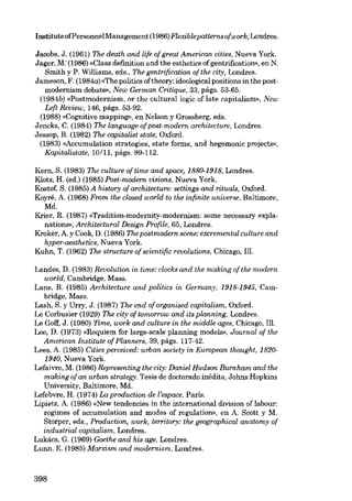 Institute ofPersonnelManagement (1986) Flexiblepatternsofwork, Londres.
Jacobs, J. (1961) lhe death and life ofgreat American cities, Nueva York.
Jager, M:(1986) «Clase definition and the esthetics of gentrification», en N.
Smith y P. Williams, eds., The gentrification ofthe city, Londres.
Jameson, F. (1984a) «The politics oftheory: ideological positions in the postmodernism debate», New German Critique, 33, págs. 53·65.
(1984b) «Postmodernism, or the culturallogic of late capitalísm», New
Left Review, 146, págs. 53-92.
(1988) «Cognitivo mapping», en Nelson y Grossberg, eds.
Jencks, C. (1984) The language ofpost-modern architecture, Londres.
Jessop, B. (1982) lhe capitalist state, Oxford.
(1983) «Accumulation strategies, state forms, and hegemonic projects»,
Kapitalistate, 10/11, págs. 89-112.
Kern, S. (1983) The culture of time and space, 1880-1918, Londres.
Klotz, H. (ed.) (1985) Post-modern visions, Nueva York.
Kostof, S. (1985) A history of architecture: settings and rituais, Oxford.
Koyré, A. (1968) From the closed world to the infinite universe, Baltimore,

Md.
Krier, R. (1987) «Tradition-modernity-modernism: some necessary explanations», Architectural Design Profile, 65, Londres.
Kroker, A. y Cook, D. (1986) The postmodern scene:excremental culture and
hvper-aesthetics, Nueva York.
Kuhn, T. (1962) lhe structure of scientific revolutions, Chicago, Ill.
Landes, D. (1983) Revolution in time: clocks and the making of the modem,
world, Cambridge, Mass.
Lane, B. (1985) Architecture and politics in Germany, 1918-1945, Cambridge, Mass.
Lash, S. y Urry, J. (1987) The end of organised capitalism, Oxford.
Lo Corbusier (1929) The city of tomorrow and its planning, Londres.
Le Coff J. (1980) Time, work and culture in the middle ages, Chicago, Ill.
Lee, D. (1973) «Requiem for large-scale p!anning models», Journal of the
American Institute of Planners, 39, págs. 117-42.
Lees, A. (1985) Cities perceived: urban society in European thought, 18201940, Nueva York.
Lefaivre, M. (1986) Representing the city: Daniel Hudson Burnham and the
making of an urban strategy. Tesis de doctorado inédita, Johns Hopkins
University, Baltimore, Md.
Lefebvre, H. (1974) La production de l'espace, ParÍs.
Lipietz, A. (1986) «New tendencies in the international division of labour:
regimes of accumulation and modes of regulation», en A. Seott y M.
Storper, eds., Production, ioork, territory: the geographical anatomy of
industrial capitalism, Londres.
Lukács, G. (1969) Goethe and his age, Londres.
Lunn, E. (1985) Marxism and modernism, Londres.

398

 