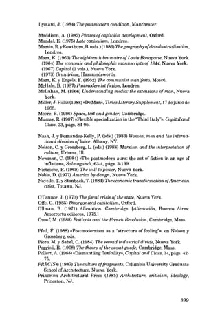 Lyotard, J. (1984) The postmodRrn condition, Manehester.
Maddison, A. (1982) Phases of capitalist development, Oxford.
Mendel, E. (1975) Late capitalism, Londres.
Martin, R. y Rowthorn, B. (eds.) (1986) Thegeographyofdeindustrialisation,
Londres.
Marx, K. (1963) The eighteenth brumaire of Louis Bonaparte, Nueva York.
(1964) The economic and philosophic manuscripts af 1844, Nueva York.
(1967) Capital (3 vols.), Nueva York.
(1973) Grundrisse, Harmondsworth.
Marx, K. y Engels, F. (1952) The communist manifesto, Moscú.
MeHale, B. (1987) Postmodernist fiction, Londres.
MeLuhan, M. (1966) UndRrstanding media: the extensions of man, Nueva
York.
Miller, J. Hillis (1988) «De MaID>, Times Literary Supplement, 17 de junio de
1988.
Moere. B. (1986) Space, text and gender, Cambridge.
Murray, R. (1987) «Flexible speeialization in the ''Third Italy?», Copital and
Class, 33, págs. 84·95.
"Nash, J. y Fernandez-Kelly, P. (eds.) (1983) Women, men and the international division cf labor, Albany, NY.
Nelson, C. y Grossberg, L. (eds.) (1988) Marxism and the interpretation of
culture, Urbana, Ill.
Newman, C. (1984) «The postmodern aura: the act of fiction in an age of
inflation», Salmagundi, 63-4, págs. 3-199.
Nietzsehe, F. (1968) The will to poioer, Nueva York.
Noble, D. (1977) America by design, Nueva York.
Noyelle, T. y Stanback, T. (1984) The economic transformation of American
cities, Totawa, NJ.
O'Connor. J. (1973) The fiscal crisis afthe stcue, Nueva York.
Offe, C. (1985) Disarganized capitalísm, Oxford.
Ollman, B. (1971) Alienatian, Cambridge. [Alienación, Buenos Aires:
Amorrortu editores, 1975.]
Ozouf, M. (1988) FestivaIs and lhe French Revolution, Cambridge, Mass.
Pfeil, F. (1988) «Postmodernism as a "structure of feeling'», en Nelson y
Grossberg, eds.
Piore, M. y Sabel, C. (1984) The second industrial divide, Nueva York.
Poggioli, R. (1968) The theary af the avant-gardR, Cambridge, Mass.
Pollert, A. (1988) «Dismantling flexibility», Capital and Class, 34, págs. 4275.
PRECIS 6 (1987) The culture af fragments, Columbia University Graduate
School af Architecture, Nueva York.
Princeton Architectural Press (1985) Architecture, criticism, ideology,
Princeton, NJ.

399

 
