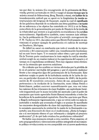 tes por día), la músíca (La consagración de la primavera de Stravinsky provocó un tumulto en 1913 y surgió al mísmo tíempo que la
músíca atonal de Schoenberg, Berg, Bartok y otros), sín hablar de la
transformacíón radícal que se operó en la língüístíca (la teoria estructuralísta dellenguaje de Saussure, según la cual el sígnificado
de las palabras depende de su relacíón con otras palabras y no tanto
de su referencía a los objetos fue concebida en 1911) y en la física,
como efecto de la generalízacíón por parte de Eínsteín de la teoria de
la relatívidad que recurre a la geometria no-euclídiana y la justifica
materialmente. Significativa también, como veremos más adelante, fue la publícación de The principies of ecientific management de
F. W. Taylor en 1911, dos anos antes que Henry Ford pusíera en movimiento el primer ejernplo de producción en cadena de montaje
en Dearborn, Michigan.
Es difícil no sacar en conclusión que todo el mundo de la representación y deI conocimiento sufrió una transformación fundamental en este breve lapso. Y es esencial saber cómo y por qué ocurrió.
En la Tercera parte analízaremos la tesís según la cualla símultaneídad surgió de un cambio radical en la experiencia del espacio y el
tiempo en el capitalísmo occidental. Pero hay algunos otros elementos en la situación que mereceu sefialarse.
Es evidente que los cambios se vieron afectados por la pérdida de
fe en el carácter inevitable del progreso y por el creciente malestar
frente a las categorías fijas del pensamiento de la Ilustración. Este
malestar surgia en parte de la turbulenta acción de la lucha de elases, en particular después de las revoluciones de 1848 y de la publícación de EI manifiesto comunista. Antes de eso, pensadores que
pertenecian a la tradición de la Ilustración, como Adam Smith o
Saint-Simon, podían sostener razonablemente que, una vez rotas
las cadenas de las relaciones de elase feudales, un capitalísmo benévolo (organizado por la mano invisible dei mercado o por el poder de
asociación que tanto apreciaba Saint-Simon) extendería a todos los
beneficios de la modernidad capitalísta. Esta fue una tesis que Marx
y Engels rechazaron vigorosamente, y que se volvió cada vez más insostenible a medida que avanzaba el siglo y se ponían de manifiesto
las crecientes desigualdades de elase dei capitalísmo. El movimiento socialista amenazaba la unidad de la razón de la Ilustración e insertaba una dimensión de clase en el modernismo. i,Sería la burguesía o el movimiento obrero el que informaria y dirigiría el proyecto
modernista? i,Y de qué lado estaban los productores culturales?
No había una respuesta simple a esta cuestión. Para empezar, el
arte propagandistico y directamente político integrado al movimiento político revolucionaria no era compatible con el canon modernista

45

 