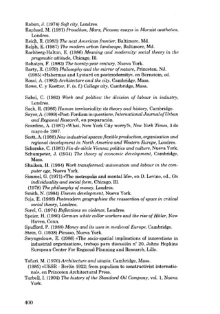Raban, J. (1974) 80ft city, Londres.
Raphael, M. (1981) Proudhon, Marx, Picasso: essays in Marxist aesthetics,
Londres.
Reicf.' R. (1983) The next American frontier, Baltimore, Md.
Relph, E. (1987) The modern urban landscape, Baltimore, Md.
Rcchberg-Halton, E. (1986) Meaning and modernity: social theory in the
pragmatic attitude, Chicago, Ill.
Rohatyn, F. (1983) The tioenty.year century, Nueva York.
Rorty, R. (1979) Philosophy and the mirrar of nature. Princeton, NJ.
(1985) «Habermas and Lyotard on postmoderrrity», en Bernstein, ed.
Rossi, A. (1982) Architecture and the city, Cambridge, Mass.
Rowe, C. y Koetter, F. (s. f.) Collage city, Cambridge, Mass.
Sabel, C. (1982) Work and politics: the division oi labour in industry,
Londres.
Sack, R. (1986) Human territoriality: its theory and history, Cambridge.
8ayer, A. (1989)«Post-Fordism in question», International Journal ofUrban
and Regional Research, en preparación.
Scardino, A. (1987) «What, New York City worry?», New York Times, 3 de
mayo de 1987.
8cott, A. (1988) New industrial spaces: (lexible production, organisation and
regional deuelopment in North America and Western Europe, Londres.
Schorske, C. (1981) Fin-de-siêcle Vienna: politics and culture, Nueva York.
Schumpeter, J. (1934) The theory of economic development, Cambridge,
Mass.
Shaiken, H. (1984) Work transformed: automation and labour in the computer age, Nueva York.
Simmel, G. (1971) «The metropolis and mental life», en D. Levine, ed., On
individuality and social form, Chicago, 111.
(1978) The philosophy of money, Londres.
Smith, N. (1984) Uneven development, Nueva York.
Soja, E. (1988) Postmodern geographies: the reassertion cf space in critical
social theory, Londres.
SareI, G. (1974) Re{lections on violence, Londres.
Speier, H. (1986) German white collar workers and the riee of Hitler, New
Haven, Conn.
Spufford, P. (1988) Money and its uses in medieval Europe, Cambridge.
Stein, G. (1938) Picasso, Nueva York.
Swyngedouw, E. (1986) «The socio-spatial implications of innovations in
industrial orgnnisation», trabajo para discusión n" 20, Johns Hopkins
European Center For Regional Planning and Research, Lille.
Tafuri, M. (1976) Architecture and utopia, Cambridge, Mass.
(1985) «USSR - Berlin 1922; from populism to constructivist international», en Princeton Architectural Press.
Tarbell, (1904) The history of the 8tandard Oil Company, vaI. 1, Nueva
York.

r.

400

 