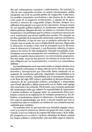 dei arte, intensamente «aurático» e individualista. En realidad, la
idea de una vanguardia artística, en ciertas circunstancias, podría
integrarse con la de un partido político de vanguardia. Cada tanto,
los partidos comunistas movilizaban a «las fuerzas de la cultura»
como parte de su programa revolucionaria, y algunos de los movimientos y artistas de vanguardia (Léger, Picasso, Aragon, etc.)
adherían activamente a la causa de los comunistas. Aunque carecía
de una agenda política explícita, la producción cultural generaba
efectos políticos. Después de todo, los artistas se vinculan a los acontecimientos y los problemas que los rodean y construyen maneras de
ver y representar que tienen significados sociales. Por ejernplo, en
los días apacibles de la innovación modernista anterior a la Primera
Guerra Mundial, el tipo de arte que se producía celebraba los universales aun en medio de una multiplicidad de opciones. Expresaba
la alienación, se oponia a toda clase de jerarquías (aun la deI tema,
como lo demuestra el cubismo), y con frecuencia criticaba el consumismo y los estilos de vida «burgueses». Durante ese período, el modernismo, aun en sus concepciones más «auráticas», exhibía en gran
medida un espíritu democratizante y un universalismo progresista.
Por otra parte, entre las dos guerras, los artistas se vieron cada vez
más obligados por los acontecimientos a encubrir SUB compromisos
políticos.
La transformacián en el tono modernista se originá además en la
necesidad de enfrentarse en forma directa con la idea de anarquía,
desorden y desesperación que Nietzsche había sembrado en un
momento de asombrosa agitación. inquietud e inestabilidad en la
vida económico-política: inestabilidad que el movimiento anarquista de fines dei siglo XIX utilizá y profundizá en diversas formas. La
expresión de las necesidades eróticas, psicológicas e irracionales
(que Freud identificá y Kiimt representá con su fluido arte) agregá
otra dimensión a la confusión. Por lo tanto, esta vertiente particular
dei modernismo tenía que admitir la imposibilidad de representar
el mundo mediante un lenguaje único. La comprensión debía construirse a través de la exploración de múltiples perspectivas. En definitiva, el modernismo adoptó el relativismo y la múltiple perspectiva como la epistemologia que daría a conocer aquello que aún se
consideraba como la verdadera naturaleza de una realidad esencial,
unificada pero compleja.
No quedaba claro en qué consistía esta realidad singular subyacente y su «eterna presencia», Desde este punto de vista, Lenin, por
ejemplo, atacá con violencia los errores dei relativismo y de la múltipie perspectiva en su crítica a la fisica «idealista» de Mach y sefialó
los riesgos políticos e intelectuales a los que daba lugar el relativis-

46

 