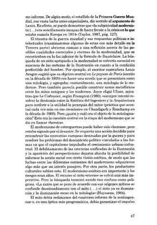 mo informe. De algún modo, el estallido de la Primera Guerra Mundial, esa vasta lucha inter-imperialista, dio sentido aI argumento de
Lenin. En efecto, se puede demostrar que «la subjetividad modernista (...) era sencillamente incapaz de hacer frente a la crisis en la que
estaba sumida Europa en 1914» (Taylor, 1987, pág. 127).
EI trauma de la guerra mundial y sus respuestas políticas e intelectuales (examinaremos algunas de estas con más detalle en la
Tercera parte) abrieron camino a una reflexión acerca de las posibles cualidades esenciales y eternas de la modernidad, que se
encontraban en la faz inferior de la fórmula de Baudelaire. La búsqueda de un mito apropiado a la modernidad se volveria esencial en

ausencia de las certezas de la Ilustración en cuanto a la condición
perfectible dei hombre. Por ejemplo, el escritor surrealista Louis
Aragon sugirió que su objetivo central en Le paysan de Paris (escrito
en la década de 1920) era hacer una novela que se presentara como
una mitología, y agregaba: «naturalmente, una mitologia de lo moderno». Pero también parecía posible construir nexos metafóricos
entre los mitos antiguos y los modernos. Joyce eligió Ulises, mientras que Le Corbusier, según Frampton (1980), «siernpre intentó resolver la dicotomia entre la Estética dei Ingeniero y la Arquitectura
para conferir a la utilidad la jerarquia dei mito» (práctica que acentuá cada vez más en SUB creaciones en Chandigarh y Ronchamp en
la década de 1960). Pero ~quién y cuál era el objeto de la mitologización? Esta era la cuestión central en la etapa dei modernismo que se
dia en llamar «heroica}).

EI modernismo de entreguerras puede haber sido «heróico», pero
estaba signado por e1desastre. Se requería una acción decidida para
reconstruir las economías europeas destruídas por la guerra y para
resolver los problemas dei descontento político vinculados a las formas en que e1 capitalismo impulsaba el crecimiento urbano-industriaL El debilitamiento de las creencias unificadas de la I1ustración
y la aparición dei perspectivismo dejaron abierta la posibilidad de
informar la acción social con cierta visión estética, de modo que las
luchas entre las diferentes corrientes dei modernismo adquirieron
algo más que un interés pasajero. Por otra parte, los productores
culturales sabían esto. EI modernismo estético era importante y los
riesgos eran altos. EI recurso al mito «eterno» se volvió aún más imperativo. Pero la búsqueda terminó siendo tan confusa como peligrosa. «La razón que se pone de acuerdo con sus orígenes míticos se
confunde desatinadamente con el mito (...) el mito ya es iluminación y la iluminación recae en la mitologia» (Huyssens, 1984).
EI mito debía redimirnos dei «universo informe de la contingencia» o, en una óptica más programática, debía garantizar el impulso

47

 