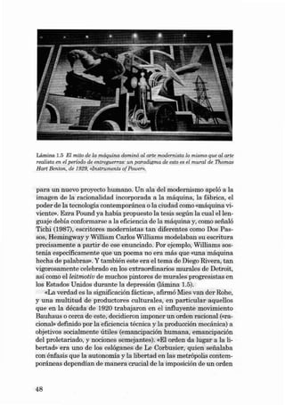 Lâmina 1.5 EI mito de la máquina dominó ai arte modernis ta lo miemo que ai ar te
realista en el período de entreguerras: un paradigma de esto es el mural de Thomas
Hart Beruo n; de 1929. fllnstruments of Power».

para un nuevo proyecto hu mano. Un al a dei modernismo apeló a la
imagen de la racionalidad incorporada a la máquina, la fábrica , el
poder de la tecnología contemporánea o la ciu dad como «máquin a vivie nte». Ezr a Pound ya ha bía propuesto la tesis según la cual el lenguaje de b ía conformarse a la eficiencia de la máquina y, como seiia ló
Tichi (1987), escritores modernistas ta n diferen t es com o Dos Passos, Hemingway y William Carlos Willia rns modelaban su escritu ra
precisa mente a pa rtir de ese enu ncia do. Por ejernplo, Willi ams sostenía es pecífica ment e que un poema no era más que «una máquina
hecha de pal abras-•. Y también este era el te ma de Diego Rivera, tan
vigorosa mente celebrado en los extraordinarios mu rales de Detroit,
as í como elleitmotiv de mu chos pintores de murales progresistas en
los Estados Unidos durante la depresión (lâmina 1.5).
«La verdad es la significación fáctica», afirmó Mies va n der Rohe,
y una mult itud de productores cu lturales, en pa rticula r aquellos
qu e en la década de 1920 trabajaron en el influyente movimiento
Ba u h aus o cerca de este, decidieron impon er un orde n racional (<<racional» definido por la eficiencia téc nica y la prod ucción mecâ nica) a
objetivos socialmente útiles (emancipación humana, emancipación
dei proletariado, y nociones se mejantes). «EI or de n da lu ga r a la libertad» era uno de los es lóganes de Le Corbusier , quien seiialaba
con énfasis qu e la a utonomia y la libertad en las metrópolis contemporânea s dependían de manera crucia l de la imposición de un orden

48

 