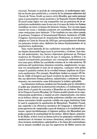 racional. Durante el período de entreguerras, el modernismo exhibió un fuerte giro positivista y, a través de los intensos esfuerzos del
Círculo de Viena, fundó un nuevo estilo filosófico que sería esencial
para el pensamiento social posteríor a la Segunda Guerra Mundial.
El positivismo lógico era tan compatible con las prácticas de la arquitectura modernista como lo era con el avance de todas las formas
científicas en tanto avatares del dominio técnico. Fue en esta época
cuando las casas y ciudades pudieron ser concebidas abiertamente
como «máquinas para habitar». Y fue también en e8GS afies cuando
el poderoso Congress of International Modern Architects (CIAM;
Congreso Internacional de Arquitectos Modernos) se reunió para
adaptar su Carta de Atenas de 1933 que, aproximadamente durante
los próximos treinta anos, definiria las lineas fundamentales de la
arquitectura modernista..
Esta visión limitada de las cualidades esenciales deI modernismo dejaba demasiado lugar para la perversión y el abuso. Aun dentro del modernismo, hay fuertes objeciones (piénsese en Tiempos
modernos de Chaplin) a la idea de que la máquina, la fábríca y la
ciudad racionalizada garantizan una concepción suficientemente
rica como para definir las cualidades eternas de la vida moderna. El
problema deI modernismo «heróico» consistía, simplemente, en que,
una vez abandonado el mito de la máquina, cualquier mito podia
ocupar la posición central de la «verdad eterna» implicita en el proyecto modernista. Por ejemplo, Baudelaíre dedicá su ensayo «El Salon de 1846» al burgués que buscó «realizar la idea del futuro en todas sus diferentes formas politicas, industriales y artísticas». Seguramente, un economista como Schumpeter lo habría aplaudido.
Los futuristas italianos estaban tan fascinados por la velocidad y
el poder que adoptaron la destrucción creadora y el militarismo violento hasta el punto de convertír a Mussolini en un heroe. Después
de la Primera Guerra Mundial, De Chírico perdió interés en la experimentación modernista y realizá nn arte comercializado, con raíces
en la belleza clásica, que mezclaba poderosos caballos con autorretratos narcisistas donde aparecía vestido con rapas históricas (todo
lo cualle aseguraba la aprobación de Mussolini). También Pound,
que aspiraba a la eficiencia mecánica dellenguaje y admiraba al
poeta guerrero de vanguardia capaz de dominar a la «multitud ignorante», apoyó decididamente el régimen politico (de Mussolini) que
podia asegurar la puntualidad de los trenes. Albert Speer, arquitecto de Hitler, si bien atacó en forma activa los principias estéticos del
modernismo al retomar los temas clasicistas, adaptá también rnuchas técnicas modernistas aplicándolas a los fines dol nacionalismo
con la misma crueldad con que los ingenieros de Hitler usaron las

49

 
