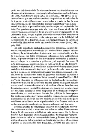 prácticas dei disefio de la Bauhaus en la construcción de los campos
de concentración (véase, por ejemplo, el trabajo iluminador de Lane,
de 1985, Architecture and politics in Germany, 1918-1945). Se demostraba así que era posible combinar las prácticas actualizadas de
la ingeniería científica -instrumentadas a través de las formas
más extremas de la racionalidad técnico-burocrática y mecánicacon el mito de la superioridad aria y de la sangre y el suelo de la Patria. Fue precisamente por esta vía como una forma virulenta deI
«modernismo reaccionarir» llegó a tener tanto predicamento en la
Alemania nazi, lo que sugiere que todo este episodio, aunque en
cierto sentido modernista, tenía más que ver con la debilidad dei
pensamiento de la Ilustración que eon cualquier forma de inversión
o evolución discursivas hacia una conelusión «natural- (Herf, 1984,
pág.233).
En este período, la profundización de las tensiones, siempre latentes, entre el internacionalismo y el nacionalismo, entre el universalismo y la política de elase, instauraron una conttadicción absoluta e inestable. Era difícil permanecer indiferentes ante la Revolución
Rusa, el poder creciente de los movimientos socialistas y comunistas, el colapso de economías y gobiernos, y el auge dei fascismo. EI
arte políticamente comprometido se hizo cargo de un ala dei movimiento modernista. El surrealismo, el constructivismo y el realismo
socialísta intentaron mitologizar ai proletariado cada uno a su manera, y los rusos se propusieron inscribir esa concepción en el espacio, como lo hicieron una serie de gobiernos socialistas europeos a
través de la construcción de edifícios como el famoso Kar! Marx-Hof
en Viena (diseiíado no sólo como casa de los trabajadores sino también como bastión de la defensa militar contra cualquier posible
asalto rural conservador contra la ciudad socialista). Pero las configuraciones eran inestables. Apenas se enunciaron las doctrinas
del realismo socialista como respuesta al modernismo burgués
«decadente» y ai nacionalismo fascista, las políticas de frente popular instrumentadas por varios partidos comunistas respaldaron
nuevamente el arte y la cultura nacionalistas como un medio para
establecer una alianza entre el proletariado y las fuerzas vacilantes
de la elase media, mediante un frente unido contra el fascismo.
Muchos artistas de vanguardia trataron de resistir esta referencia netamente social, y arrojaron sus redes en todas direcciones en
busca de afirmaciones mitológicas más universales. En La tierra
baldía, T. S. Eliot creó una amalgama ritual de imágenes y lenguajes extraídos de todos los rincones de la tierra, y Picasso (entre otros)
utilizó el mundo dei arte primitivo (particularmente el africano) en
algunos de sus períodos más fecundos. Durante los anos de en-

50

 
