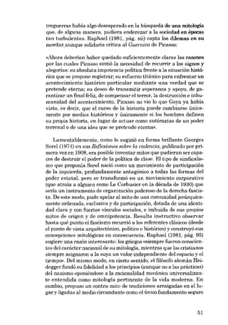 treguerras había algo desesperado en la búsqueda de una mitología
que, de alguna manera, pudíera enderezar a la socíedad en épocas
tan turbulentas. Raphael (1981, pág. xií) capta los dílemas en su
mordazaunque solidaria crítica al Guernica de Picasso:
«Ahora deberían haber quedado suficientemente claras las razones
por las cuales Pícasso sintió la necesidad de recurrir a los signos y
alegorias: su absoluta impotencia política frente a la situación histórica que se propone registrar; su esfuerzo titánico para enfrentar un
acontecimiento histórico particular mediante una verdad que se
pretende eterna; eu deseo de transmitir esperanza y apoyo, de garantizar un final feliz, de compensar el terror, la destrucción e inhumanidad dei acontecimiento. Picasso no via lo que Goya ya había
visto, es decir, que el curso de la historia puede cambiarse únicamente por medias históricos y únicamente si los homhres definen
su propia historia, en lugar de actuar como autómatas de un poder
terrenalo de una idea que se pretende eterna»,

Lamentablemente, como lo sugirió en forma brillante Georges
Sarei (1974) en sus Reflexiones sobre la uiolencia, publicado por primera vez en 1908, era posible inventar mitos que pudieran ser capaces de destruir el poder de la política de elase. El tipo de sindicalismo que proponía Sorel nació como un movimiento de participación
de la izquierda, profundamente antagónico a todas las formas deI
poder estatal, pero se transformá en un movimiento corporativo
(que atraía a alguien como Le Corbusier en la década de 1930) que
seria un instrumento de organización poderoso de la derecha fascista. De este modo, pudo apelar ai mito de una comunidadjerárquicamente ordenada, exelusiva y de participación, dotada de una identidad clara y eon fuertes vínculos sociales, e imbuida de SUB propios
mitos de origen y de omnipotencia. Resulta instructivo observar
hasta qué punto el fascismo recurrió a los referentes elásicos (desde
el punto de vista arquitectónico, político e histórico) y construyó sus
concepciones mitológicas en consecuencia. Raphael (1981, pág. 95)
sugiere una razón interesante: los griegos «siernpre fueron conscientes deI carácter nacional de su mitologia, mientras que los cristianos
siempre asignaron a la suya un valor independiente deI espacio y el
tiernpo». Del mismo modo, en cierto sentido, el filósofo alemán Heidegger fundó su fidelidad a los principios (aunque no a las prácticas)
del nazismo oponiéndose a la racionalidad mecânica universalizante entendida como mitología pertinente de la vida moderna. En
cambio, propuso un contra-mito de tradiciones arraigadas en ellugar y ligadas aI media circundante como el único fundamento seguro

51

 