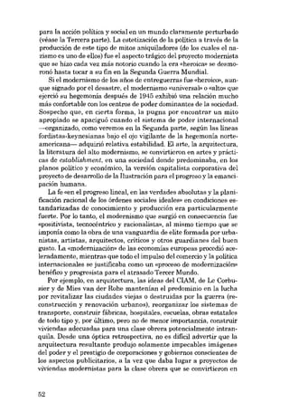 para la acción política y social en un mundo claramente perturbado
(véase la Tercera parte). La estetización de la política a través de la
producción de este tipo de mitos aniquiladores (de los cuales el nazismo es uno de ellos) fue el aspecto trágico dei proyecto modernista
que se hizo cada vez más notaria cuando la era «heroica» se desmoronó hasta tocar a su fin en la Segunda Guerra Mundial.
Si el modernismo de los anos de entreguerras fue «heróico», aunque signado por el desastre, el modernismo «universal» o «alto» que
ejerció su hegemonía después de 1945 exhibió una relación mucho
más confortable con los centros de poder dominantes de la sociedad.
Sospecho que, en cierta forma, la pugna por encontrar un mito
apropiado se apaciguó cuando el sistema de poder internacional
--organizado, como veremos en la Segunda parte, según las líneas
fordistas-keynesianas bajo el ojo vigilante de la hegemonia norteamericana- adquirió relativa estabilidad. El arte, la arquitectura,
la literatura dei alto modernísmo, se convirtieron en artes y prácticas de establishment, en una sociedad donde predominaba, en los
planos político y econó mico, la versión capitalísta corporativa dei
proyecto de desarrollo de la I1ustracián para el progreso y la emaneipación humana.
La fe «en el progreso lineal, en las verdades absolutas y la planificación racional de los órdenes sociales ideales» en condiciones e8tandarizadas de conocimiento y producción era particularmente
fuerte. Por lo tanto, el modernismo que surgió eu consecuencia fue
«positivista, tecnocéntrico y racionalista», aI mismo tiernpo que se
imponía como la obra de una vanguardia de elite formada por urbanistas, artistas, arquitectos, críticos y otros guardianes del buen
gusto. La «modernización» de las economías europeas procedió aceleradamente, mientras que todo el impulso dei comercio y la política
internacionales se justificaba como un «proceso de modernización»
benéfico y progresista para el atrasado Tercer Mundo.
Por ejemplo, en arquitectura, las ideas dei CIAM, de Le Corbusier y de Mies van der Rohe mantenían el predomínio en la lucha
por revitalizar las ciudades viejas o destruidas por la guerra (reconstrucción y renovación urbanos), reorganizar los sistemas de
transporte, construir fábricas, hospitales, escuelas, obras estatales
de todo tipo y, por último, pero no de menor importancia, construir
viviendas adecuadas para una clase obrera potencialmente intranquila. Desde una óptica retrospectiva, no es difícil advertir que la
arquitectura resultante produjo solamente impecables imágenes
dei poder y el prestigio de corporaciones y gobiernos conscientes de
los aspectos publicitarios, a la vez que daba lugar a proyectos de
viviendas modernistas para la clase obrera que se convirtieron en

52

 