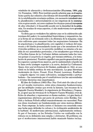 «símbolos de alienacíón y deshumanización» (Huyssens, 1984, pág.
14; Frampton, 1980). Pero también puede aducirse que, si el capitalismo queria dar solución a los dilemas dei desarrollo de posguerra y
de la estabilizacián econômico-política, era necesario introducir cierta planificación e industrializacíón en las empresas de la construoción en gran escala, así como explorar las técnicas para el transporte
de alta velocidad y el desarrollo acorde con la densidad de la población. En muchos de estos aspectos, el alto modernismo tuvo grandes
resultados.
Yo diria que su verdadera faz inferior yace en la celebración subterránea dei poder y la racionalidad burocráticos y corporativos, bajo la forma de un reiterado culto a la eficiencia de la máquina, como
mito suficiente para encarnar todas las aspiraciones humanas. Eu
la arquitectura y la planificación, esto significó el rechazo dei ornamento y dei disei'ío personalizado (tanto que a los moradores de las
viviendas públicas no se Ies permitía modificar su entorno a la medida de SUB necesidades personales, y los estudiantes que vivian en
el Pavillon Suisse de Le Corbusier debian cocinarse todos los veranos porque el arquitecto se negaba, por razones estéticas, a la instalación de persianas). También siguificó una pasión generalizada por
los espacios y perspectivas masivos, por la uniformidad y el poder de
la linea recta (siempre superior a la curva, declaró Le Corbusier).
Space, time and architecture de Giedion, publicado en 1941, se convirtió en la biblia estética de este movimiento. La gran literatura
modernista de Joyce, Proust, Eliot, Pound, Lawrence, Faulkner
-juzgada alguna vez como subversiva, incomprensible o perturbadora- fue canonizada por el establishment (en las universidades
y revistas literarias más importantes).
Ellibro de Guilbaut (1983) How New York stole the idea of modern art resulta instructivo, entre otros elementos fundamentales,
por las múltiples ironias que revela la historia. Los traumas de la
Segunda Guerra Mundial y la experiencia de Hiroshima y Nagasaki, ai igual que los traumas de la Primera Guerra Mundial, eran dificiles de absorber y representar en forma realista, y el giro hacia el
expresionismo abstracto por parte de pintores como Rothko, Gottlieb y Jackson Pollock reflejó conscíentemente esa necesidad. Pero
SUB obras resultaron ser fundamentales por otros motivos diferentes. Para empezar, la lucha contra el fascismo era concebida como
una lucha para defender la cultura y la civilízación occidentales de
la barbarie. EI modernismo internacional, explicitamente rechazado por el fascismo, en los Estados Unidos «se confundia con la
cultura en su definición más amplia y abstracta», EI problema era
que el modernismo internacional habia mostrado fuertes inclina-

53

 