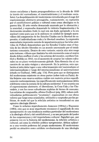 ciones socialistas y hasta propagandísticas en la década de 1930
(a través deI surrealismo, e1 constructivismo y e1 realismo socialista). La despolitización deI modernismo introducida por el auge deI
expresionismo abstracto presagiaba, curiosamente, su captación
por el establishment político y cultural como arma ideológica en la
guerra fria. EI arte estaba demasiado marcado por la alienación y
la ansiedad, y expresaba demasiado la violenta fragmentación y la
destrucción creadora (todo lo cual era sin duda apropiado a la era
nuclear) como para que se lo utilizara en calidad de ejemplo maravilloso deI compromiso de los Estados Unidos con la libertad de expresión, el individualismo rudo y la libertad creadora. La represión
maccartista imperante carecia de importancia porque las telas atrevidas de Pollock demostraban que los Estados Unidos eran el bastión de los ideales liberales en un mundo amenazado por el totalitarismo comunista. Dentro de esta variante, existía aún otro rasgo
más tortuoso. «Ahora que América ha sido reconocida como e1centro
donde deben confluir el arte y los artistas deI mundo», escriben Gottlieb y Rothko en 1943, «es el momento de aceptar los valores culturales en un plano verdaderamente global». Esta fórmula iba aI encuentro de un mito «trágico y atempora1». En la práctica, esta apelación aI mito daba lugar a una veloz transición «del nacionalismo aI
internacionalismo y luego deI internacionalismo al universalismo»
(citado en Guilbaut, 1983, pág. 174). Pero para que se distinguiera
deI modernismo existente en otras partes (sobre todo en Paris), debía forjarse una «nueva estética viable» con materia prima específicamente norteamericana. Lo específicamente norteamericano debía
celebrarse como la esencia de la cultura occidental. Y eso ocurría con
el expresionismo abstracto, elliberalismo, la Coca-Cola y los Chevrolets, y con las casas suburbanas repletas de bienes de consumo.
Los artistas de vanguardia, afirma Guilbaut (pág. 200), «ahora individualistas políticamente "noutrales", expresaban en sus obras
valores que luego eran asimilados, utilizados y cooptados por los políticos, de modo tal que la rebelión artística se transformó en una
agresiva ideologia liberal».
Como lo seiialan repetidamente Jameson (1984a) y Huyssens
(1984), creo que es muy importante reconocer el significado de esta
incorporación de una tendencia estética particular del modernismo
a la ideologia oficial y deI establishment, y su uso por parte deI poder
de las corporaciones y deI imperialismo cultural. Significó que, por
primera vez en la historia deI modernismo, la rebelíón artística y
cultural, así como la rebelión política «progresista», debían aplicarse a una versión poderosa del propio modernismo. El modernismo
perdió su atractivo como antídoto revolucionario de una ideología

54

 