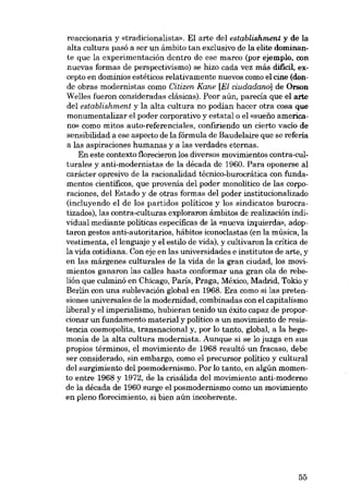 reaccionaria y «tradicionalista». EI arte dei establishment y de la
alta cultura pasó a ser un ámbito tan exclusivo de la elite dominante que la experimentación dentro de ese marco (por ejemplo, con
nuevas formas de perspectivismo) se hizo cada vez más dificil, excepto en dominios estéticos relativamente nuevos como el cine (don-

de obras modernistas como Citizen Kane [El ciudadano] de Orson
Welles fueron consideradas clásicas). Peor aún, parecía que el arte
dei establishment y la alta cultura no podían hacer otra cosa que
monumentalizar el poder corporativo y estatal o el «suefio americano» como mitos auto-referenciales, confirisndo un cierto vacío de
sensibilidad a ese aspecto de la fórmula de Baudelaire que se referia
a las aspiraciones humanas y a las verdades eternas.
Eu este contexto :f1orecieronlos diversos movimientos contra-cul-

turales y anti-modernistas de la década de 1960. Para oponerse ai
carácter opresivo de la racionalidad técnico-burocrática eon fundamentos científicos, que provenía del poder monolítico de las corpo-

raciones, dei Estado y de otras formas dei poder institucionalizado
(incluyendo el de los partidos politicos y los sindicatos burocratizados)' las contra-culturas exploramo âmbitos de realización indi-

viduai mediante politicas específicas de la «nueva izquierda», adoptaron gestos anti-autoritarios, hábitos iconoclastas (en la música, la
vestimenta, ellenguaje y el estilo de vida), y cultivaron la critica de
la vida cotidiana. Con eje en las universidades e institutos de arte, y
en las márgenes culturales de la vida de la gran ciudad, los movimientos ganaron las calles hasta conformar una gran ola de rebelión que culminó en Chicago, Paris, Praga, México, Madrid, Tokio y
Berlin con una sublevación global en 1968. Era como si las pretensiones universales de la modernidad, combinadas con el capitalismo
liberal y el imperialismo, hubieran tenido un éxito capaz de proporcionar un fundamento material y político a un movimiento de reaistencia cosmopolita, transnacional y, por lo tanto, global, a la hegemonía de la alta' cultura modernista. Aunque si se lo juzga en

SUB

propios términos, el movimiento de 1968 resultó un fracaso, debe
ser considerado, sin embargo, como el precursor politico y cultural
dei surgimiento dei posmodernismo. Por lo tanto, en algún momento entre 1968 y 1972, de la crisálida dei movimiento anti-moderno
de la década de 1960 surge el posmodernismo como un movimiento
en pleno florecimiento, si bien aún incoherente.

55

 