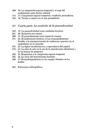 288
314
340

16. La compresión espacio-temporal y el auge dei
modernismo como fuerza cultural
17. Compresión ospacio-temporal y condición posmoderna
18. Tiempo y espacio en el cine posmoderno

357

Cuarta parte. La condiciôn. de la posmodernidad

359
361
369
371

19. La posmodernidad como condición histórica
20. Economia con espejos
21. EI posmodernismo como espejo de espejos
22. EI modernismo fordista versus el posmodernismo
flexible, o la interpenetracián de tendencias opuestas en e1
capitalismo en su conjunto
23. La lógica transformativa y especulativa dei capital
24. La obra de arte en la era de la reproducción electrónica y
de los bancos de imágenes
25. Respuestas a la compresión espacio-temporal
26. La crisis dei materialismo histórico
27. Resquebrajamientos en los espejos, fusiones en los
bordes

375
378
382
385
389

394

8

Referencias bibliográficas

 
