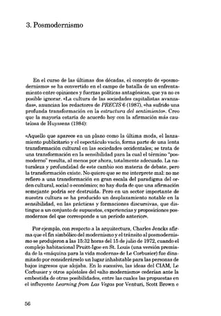 3. Posmodernismo

En el curso de las últimas dos décadas, el concepto de «posmodernismo» se ha convertido en el campo de batalla de un enfrentamiento entre opiniones y fuerzas políticas antagónicas, que ya no es
posible ignorar. «La cultura de las sociedades capitalistas avanzadas», anuncian los redactores de PREeIS 6 (1987), «ha sufrido una
profunda transformacián en la estructura del seniimiento», Creo
que la mayoría estaria de acuerdo hay eon la afirmación más cautelosa de Huyssens (1984):
«Aquello que aparece en un plano como la última moda, ellanzamiento publicitario y el espectáculo vacío, forma parte de una lenta
transformación cultural en las sociedades occidentales; se trata de
una transformacián eu la sensibilidad para la cual el término "posmoderno" resulta, al menos por ahora, totalmente adecuado. La naturaleza y profundidad de este cambio son materia de debate, pero
la transformación existe. No quiero que se me interprete mal: no me
refiero a una transformación en gran escala del paradigma del ordeu cultural, social o econámico; no hay duda de que una afirmación
semejante podria ser destruida. Pero en un sector importante de
nuestra cultura se ha producido un desplazamiento notable en la
sensibilidad, en las prácticas y formaciones discursivas, que distingue a un conjunto de supuestos, experiencias y proposiciones posmodernos del que corresponde a un periodo anterior»,
Por ejemplo, con respecto a la arquitectura, Charles Jencks afirma que el fin simbólico del modernismo y el tránsito al posmodernismo se produjeron a las 15:32 horas del 15 de julio de 1972, cuando el
complejo habitacional Pruitt-Igoe en St. Louis (una versión premiada de la «máquina para la vida moderna» de Le Corbusier) fue dinamitado por considerárselo un lugar inhabitable para las personas de
bajos ingresos que alojaba. En lo sucesivo, las ideas del CIAM, Le
Corbusier y otros apóstoles deI «alto modernismo» cederían ante la
embestida de otras posibilidades, entre las cuales las propuestas en
el influyente Learning from Las Vegas por Venturi, Scott Brown e

56

 