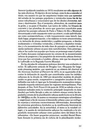 Izenour (publicado también en 1972) resultaron ser sólo algunas de
las más efectivas. El objetivo de ese trabajo, como lo da a entender el
título, era insistir en que los arquitectos tenían más que aprender
dei estudio de los paisajes populares y vernáculos (como los de las
zonas suburbanas y comerciales) que de los ideales abstractos, teóricos y doctrinarios. Era e1 momento, afirmaban, de construir para
la gente, y no para el Hombre. Las torres de vidrio, los bloques de
concreto y las planchas de acero que parecían concebidos para
aplastar los paisajes urbanos de Paris a Tokio y de Río a Montreal,
denunciando a todo ornamento como un crimen, a todo individualismo como sentimentalismo, a todo romanticismo como kitsch, han
dado lugar, progresivamente, a los edificios en torre ornamentados,
a la imitación de plazas medievales y pueblos pesqueros, a disefios
tradicionales o viviendas vernáculas, a fábricas y depósitos reciclados y a la reconstrucción de toda clase de paisajes en nombre de un
media ambiente urbano un poco más «satisfactório». Esta preocupación se ha vuelto tan popular que hasta un personaje como el príncipe Carlos denuncia enérgicamente los errares de la reconstrucción
urbana de posguerra y los propósitos de renovación urbana destruotivos que han arruinado a Londres, afirma, más que los ataques de
la Luftwaffe en la Segunda Guerra Mundial.
Eu los círculos de urbanistas podemos detectar una evolución similar. El influyente artículo de Douglas Lee, «Requiem for largescale planning modele», que apareció en un número dei Journal of
the American Institute of Planners de 1973, no se equivocaba ai decretar la defunción de aquello que consideraba como los ínútiles
esfuerzos de la década de 1960 por desarrollar modelos de planificación en gran escala, comprensivos e integrados (muchos de ellos
definidos con todo el rigor que la formalización matemática computarizada requeria entonces) para las regiones metropolitanas. Poco
después, el New York Times (13 de junio de 1976) se referia a los urbanistas radicales como la «corriento principal- (inspirada en Jane
Jacobs) que había llevado a cabo un violento ataque contra los despiadados errores de la planificación urbana modernista en la década
de 1960~Hoy en dia, la norma es encontrar estrategias «pluralistas»
y «orgánicas- a fin de encarar el desarrollo urbano como un «collage»
de espacios y mixturas eminentemente diferenciados. descartando
los proyectos grandiosos fundados en la zonificación funcional de
diferentes actividades. En la actualidad, el tema es la «ciudad collage», y la noción de «revitalización urbana» ha sustituido a la vilipendiada «renovación urbana» como palabra clave dei léxico de los
urbanistas. «No hacer pequenos proyootos», escribió Daniel Burnham durante la prímera ola de euforia de la planificación moder-

57

 