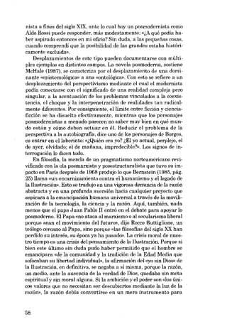 nista a fines deI siglo XIX, ante lo cual hoy un posmodernista como
Aldo Rossi puede responder, más modestamente: «ift qué podia haber aspirado entonces en roi oficio? Sin duda, a las pequenas cosas,
cuando comprendí que la posibilidad de las grandes estaba históricamente excluida».
Desplazamientos de este tipo pueden documentarse con múltipIes ejemplos en distintos campos. La novela posmoderna, sostiene
McRale (1987), se caracteriza por el desplazamiento de una dominante «epistemológica» a una «ontológica». Con esta se refiere a un
desplazamiento deI perspectivismo mediante el cual el modernista
podía conectarse con el significado de una realidad compleja pero
singular, a la acentuación de los problemas vinculados a la coexistencia, el choque y la interpenetración de realidades tan radicalmente diferentes. Por consiguiente, ellímite entre ficción y cienciaficción se ha disuelto efectivamente, mientras que los' personajes
posmodernistas a menudo parecen no saber muy bien en quê mundo están y cómo deben actuar en él. Reducir el problema de la
perspectiva a la autobiografia, dice uno de los personajes de Borges,
es entrar en ellaberinto: «~Quién era yo? ~EI yo actual, perplejo, el
de ayer, olvidado; el de mafiana, ímpredecíble?». Los signos de interrogacíón lo dicen todo.
En filosofia, la mezcla de un pragmatismo norteamericano revivificado con la ola posmarxista y posestructuralista que tuvo su impacto en Paris después de 1968 produjo lo que Bernstein (1985, pág.
25) !lama «un encarnizamiento contra el humanismo y ellegado de
la Ilustración», Esto se tradujo en una vigorosa denuncia de la razón
abstracta y en una profunda aversión hacia cualquier proyecto que
aspirara a la emancipación humana universal a través de la movilización de la tecnología, la ciencia y la razón. Aqui, también, nada
menos que el papa Juan Pablo II entró en el debate para apoyar lo
posmoderno. EI Papa «no ataca aI marxismo o aI secularismo liberal
porque sean el movímiento deI futuro», dijo Rocco Buttiglione, un
teólogo cercano aI Papa, sino porque «las filosofias deI siglo XX han
perdído su interés, su época ya ha pasado», La crisis moral de nuestro tiempo es una crisis deI pensamíento de la Ilustración. Porque sí
bien este último sin duda pudo haber permitido que el hombre se
emancipara «de la comunidad y la tradición de la Edad Medía que
sofocaban su libertad individual», la afirmación deI «yo sin Dios- de
la l1ustración, en definitiva, se negaba a sí misma, porque la razón,
un medío, ante la ausencia de la verdad de Dios, quedaba sin meta
espiritual y sin moral alguna. Si la ambición y el poder son «los únicos valores que no necesitan ser descubíertos mediante la luz de la
razón», la razón debía convertirse en un mero instrumento para

58

 