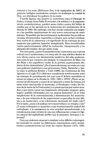 someter a los otros (Baltimore Sun, 9 de septiembre de 1987), EI
proyecto teológico posmoderno consiste en reafirmar la verdad de
Dias, sin abandonar los poderes de la razón.
Cuando figuras tan ilustres (y centristas) como el Príncipe de
Gales y el papa Juan Pablo II recurren a la retórica y a la argumentación posmodernistas, quedan pocas dudas acerca deI hálito de
cambio que se ha operado en la «estructura del sentimiento» de la
década de 1980. Sin embargo, aún hay mucha confusión con respecto a las posibles implicaciones de esta nueva «estructura de sentimiento». Es posible que los sentimientos modernistas hayan sido socavados, deconstruidos, superados o evitados, pero no hay certidurnbres acerca de la coherencia o el significado de los sistemas de pensamiento que pudieron haberlos reemplazado. Esta incertidumbre
vuelve particularmente difícil la evaluación, interpretacián y explicación deI cambio, deI que nadie duda.
Por otra parte, l.acaso el posmodernismo representa una ruptura
radical con el modernismo, o se trata sólo de una rebelión dentro de
este último contra una determinada tendencia del «alto modernismo» como la que encarna, por ejemplo, la arquitectura de Mies van
der Rohe y las superficies vacías de la pintura expresionista abstracta de los minimalistas? i.Es el posmodernismo un estilo (en cuyo
caso podemos remitirnos a SUB precursores, Dada, Nietzsche o, hasta como lo prefieren Kroker y Cook (1986), las Confesiones de San
Agustín en el siglo IV) o debemos considerarlo estrictamente como
un concepto de periodización (en cuyo caso el debate consistiria en
situar su origen en la década de 1950, 1960 o 1970)? i.Tiene un potencial revolucionaria a causa de su oposición a todas las formas del
meta-relato (incluyendo el marxismo, el freudismo y todas las formas de la razón de la Ilustración) y su preocupación por «otros mundos» y por «otras voces» tan largamente silenciados (mujeres, gays,
negros, pueblos colonizados con sus propias historias)? 1.0 se trata
simplemente de la comercialización y domosticación deI modernismo, y de una reducción de las aspiraciones ya gastadas de este último a un laissez-faire, a un ec1ecticismo mercantil deI «todo vale»?
Por lo tanto, 6socava la política neo-conservadora o se integra a ella?
6Y acaso atribuimos su aparición a una reestructuración radical deI
capitalismo, a la emergencia de una sociedad «posindustrial», o lo
consideramos como «el arte de una era inflacionaria» o como «la lógica cultural deI capitalismo tardio» (asi lo proponen Newman y Jameson)?
Creo que podemos empezar a analizar estas dificiles interrogantes teniendo en cuenta las diferencias esquemáticas entre modernismo y posmodernismo tal como las expone Hassan (1975, 1985;

59

 