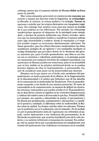 embargo, pienso que el esquema tabular de Hassan define un buen
punto de partida.
Hay varias elementos para tener en cuenta eu este esquema que
recurre a campos tan diversos como la lingüística, la antropología,
la filosofia, la retórica, la ciencia política y la teología. Hassan se
apresura a sefialar que las propias dicotomias sou inseguras y equívocas. Sin embargo, hay muchas cosas aqui que captar, un sentido
de lo que podrían ser las diferencias. Por ejernplo, los urbanístas
«modernistas) apuntan aI «domínio» de la metrápoli como «totalidad», y disefian de manera deliberada una «forma cerrada», mientras que los posmodernistas tienden a considerar el proceso urbano
como algo incontrolable y «caótico», donde la «anarquia- y el «cambio» pueden «jugar- en situaciones absolutamente «abiertas», Eu
lineas generales, para los críticos literarias «modernistas» las obras
constituyen ejemplos de un «género» y son analizadas mediante el
«código dominante» que prevalece dentro de la «frontera» deI género, mientras que, para el estilo «posmoderno», una obra es un «texto» con su «retórica» e «ideolecto- particulares, y en principio puede
ser comparada con cualquier otro texto de cualquier naturaleza. Las
oposiciones de Hassan pueden ser caricaturas, pera en la actualidad
casi no hay ámbito en la práctica intelectual donde no se puedan
detectar algunas de ellas en funcionamiento. A continuación, trataré de considerar unas pocas con la minuciosidad que merecen.
Empiezo con lo que parece ser el hecho más asombroso del posmodernismo: su total aceptación de lo efimero, de la fragmentación,
de la discontinuidad y lo caótico que formaban una de las mítades
de la concepción de la modernidad de Baudelaire. Pera el posmodernismo responde a este hecho de una manera partícular. No trata de
trascenderlo ni de contrarrestarlo, ni siquiera de definir los elementos «eternos e inmutables- que pueden residir en él. E1posmodernismo se deja llevar y hasta se regodea en las corrientes fragmentarias
y caóticas deI cambio como si fueran todo lo que hay. Foucault (1983),
por ejemplo, nos ensefia a «desarrollar la acción, e1 pensamiento y
los deseos por proliferación, yuxtaposición y disyunción» y a «preferir lo positivo y múltiple, la diferencia sobre la uniformidad, la fluidez sobre la unidad, las formas móviles sobre los sistemas. Piensen
que lo productivo no es lo sedentario, sino lo nômade». En la medida
en que el posmodernismo trata de legitimarse con referencia al pasado, vuelve típicamente a esa tendencia deI pensamíento, la de
Nietzsche en particular, que acentúa el profundo caos de la vida moderna y su carácter refractario al pensamiento racional Sin embargo, esto no quiere decir que el posmodernismo sea simplemente una
versión del modernismo; las verdaderas revoluciones en la sensibili-

61

 