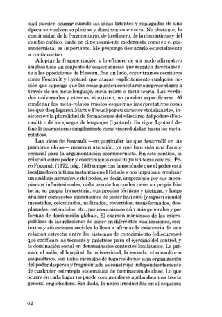dad pueden ocurrir cuando las ideas latentes y sojuzgadas de una
época se vuelven explícitas y dominantes en otra. No obstante, la

continuidad de lo fragmentario, de lo efímero, de lo discontinuo y dei
cambio caótico, tanto en el pensamiento modernista como en el posmodernista, es importante. Me propongo destacarlo especialmente
a continuación.
Adoptar la fragmentación y lo efímero de un modo afirmativo
implica todo un conjunto de consecuencias que remiten directamente a las oposiciones de Hassan. Por un lado, encontramos escritores
como Foucault y Lyotard, que atacan explicitamente cualquier noción que suponga que las cosas pueden conectarse o representarse a
través de un meta-lenguaje, meta-relato o meta-teoria. Las verdades universales y eternas, si existen, no pueden especificarse. AI
condenar los meta-relatos (vastos esquemas interpretativos como
los que desplegaron Marx o Freud) por su carácter «totalizante», insisten en la pluralidad de formaciones dei «discurso dei poder» (Foucault), o de los «juegos de lenguaje» (Lyotard). En rigor, Lyotard define lo posmoderno simplemente como «incredulidad hacia los metarelatos).
Las ideas de Foucault -<m particular las que desarrolló en las
primeras obras- merecen atención, ya que han sido una fuente
esencial para la argumentación posmodernista. En este sentido, la
relación entre poder y conocimiento constituye un tema central. Pero Foucault (1972, pág. 159) rompe con la noción de que el poder está
localizado en última instancia en el Estado y nos impulsa a «realizar
un análisis ascendente deI poder, es decir, empezando por sus mecanismos infinitesimales, cada uno de los cuales tiene su propia historia, su propia trayectoria, sus propias técnicas y tácticas, y luego
analizar cómo estos mecanismos de poder han sido (y siguen siendo)
investidos, colonizados, utilizados, revertidos, transformados, desplazados, oxtendidos, etc., por mecanismos aún más generales y por
formas de dominación global». El examen minucioso de las micropolíticas de las relaciones de poder en diferentes localizaciones, contextos y situaciones sociales lo lleva a afirmar la existencia de una
relación estrecha entre los sistemas de conocimiento (cdiscursos»)
que codifican las técnicas y prácticas para el ejercicio dei control, y
la dominación social en determinados contextos localizados. La prisión, el asilo, el hospital, la universidad, la escuela, el consultorio
psiquiátrico, son todos ejernplos de lugares donde una organización
dei poder dispersa y fragmentada se construye independientemente
de cualquier estrategia sistemática de dominación de clase. Lo que
ocurre en cada lugar no puede comprenderse apelando a una teoria
general englobadora. Sin duda, lo único irreductible en el esquema

62

 