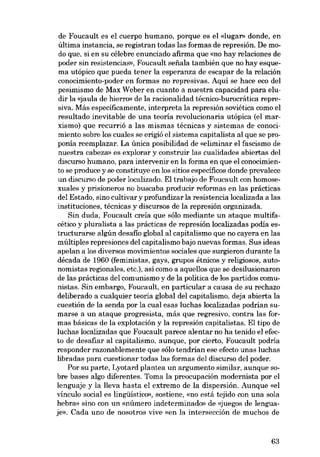 de Foucault es el cuerpo humano, porque es el «lugar» donde, en
última instancia, se registran todas las formas de represión. De modo que, si en su célebre enunciado afirma que «no hay relaciones de
poder sin resistencias», Foucault sefiala también que no hay esquema utópico que pueda tener la esperanza de escapar de la relación
conocimiento-poder en formas no represivas. Aqui se hace eco deI
pesimismo de Max Weber en cuanto a nuestra capacidad para eludir la «jaula de hierro» de la racionalidad técnico-burocrática represiva. Más especificamente, interpreta la represión soviética como el
resultado inevitable de una teoria revolucionaria utópica (el marxismo) que recurrió a las mismas técnicas y sistemas de conocimiento sobre los cuales se erigió el sistema capitalista al que se proponia reemplazar. La única posibilidad de «eliminar el fascismo de
nuestra cabeza: es explorar y construir las cualidades abiertas deI
discurso humano, para intervenir en la forma en que el conocimiento se produce y se constituye en los sitias específicos donde prevalece
un discurso de poder localizado. EI trabajo de Foucault con homosexuales y prisioneros no buscaba producir reformas en las prácticas
dei Estado, sino cultivar y profundizar la resistencia localizada a las
instituciones, técnicas y discursos de la represión organizada.
Sin duda, Foucault creía que sólo mediante un ataque multifacético y pluralista a las prácticas de represión localizadas podia estructurarse algún desafio global ai capitalismo que no cayera en las
múltiples represiones dei capitalismo bajo nuevas formas. Sus ideas
apelan a los diversos movimientos sociales que surgieron durante la
década de 1960 (feministas, gays, grupos étnicos y religiosos, autonomistas regionales, etc.), así como a aquellos que se desilusionaron
de las prácticas dei comunismo y de la política de los partidos comunistas. Sin embargo, Foucault, en particular a causa de su rechazo
deliberado a cualquier teoria global dei capitalismo, deja abierta la
cuestión de la senda por la cual esas luchas localizadas podrian sumarse a un ataque progresista, más que regresivo, contra las formas básicas de la explotación y la represión capitalistas. EI tipo de
luchas localizadas que Foucault parece alentar no ha tenido el efecto de desafiar al capitalismo, aunque, por cierto, Foucault podría
responder razonablemente que sólo tendrían ese efecto unas luchas
libradas para cuestionar todas las formas dei discurso dei poder.
Por su parte, Lyotard plantea un argumento similar, aunque sobre bases algo diferentes. Toma la preocupación modernista por el
lenguaje y la lleva hasta el extremo de la dispersión. Aunque «el
vínculo social es lingüístico», sostiene, «no está tejido con una sola
hebra» sino eon un «número indeterminado» de «juegos de lenguaje», Cada uno de nosotros vive «en la intersección de muehos de

63

 