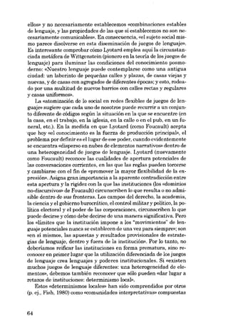 ellos» y no necesariamente establecemos «combinaciones estables
de lenguaje, y las propiedades de las que si establecemos no son necesariamente comunicables». En consecuencia, «el sujeto social mismo parece disolverse en esta diseminación de juegos de lenguaje»,
Es interesante comprobar cómo Lyotard emplea aqui la circunstanciada metáfora de Wittgenstein (pionero en la teoria de los juegos de
lenguaje) para iluminar las condiciones dei conocimiento posmoderno: «Nuestro lenguaje puede contemplarse como una antigua
ciudad: un laberinta de pequenas calles y plazas, de casas viejas y
nuevas, y de casas con agregados de diferentes épocas; yesto, rodeado por una multitud de nuevos barrios con calles rectas y regulares
y casas uniformes».
La «atomización de lo social en redes flexibles de juegos de lenguaje» sugiere que cada uno de nosotros puede recurrir a un conjunto diferente de códigos según la situación en la que se encuentre (en
la casa, en el trabajo, en la iglesia, en la calle o en el pub, en un funeral, etc.). En la medida en que Lyotard (como Foucault) acepta
'que hoy «el conocimiento es la fuerza de producción principal», el
problema por definir es ellugar de ese poder, cuando evidentemente
se encuentra «disperso en nubes de elementos narrativos» dentro de
una heterogeneidad de juegos de lenguaje. Lyotard (nuevamente
como Foucault) reconoce las cualidades de apertura potenciales de
las conversaciones corrientes, en las que las regias pueden torcerse
y cambiarse con el fin de «promover la mayor flexibilidad de la expresión», Asigna gran importancia a la aparente contradicción entre
esta apertura y la rigidez con la que las instituciones (los «domínios
no-discursivos» de Foucault) circunscriben lo que resulta o no adrnisible dentro de sus fronteras. Los campos dei derecho, la academia,
la ciencia y el gobierno burocrático, el control militar y politico, la politica electoral y el poder de las corporaciones, circunscriben lo que
puede decirse y cómo debe decirse de una manera significativa. Pero
los «limites que la institución impone a los "movimientos" de lenguaje potenciales nunca se establecen de una vez para siempre»; son
«en sí mismos, las apuestas y resultados provisionales de estrategias de lenguaje, dentro y fuera de la institución». Por lo tanto, no
deberíamos reificar las instituciones en forma prematura, sino reconocer en primer lugar que la utilización diferenciada de los juegos
de lenguaje crea lenguajes y poderes institucionales. Si «existen
muchos juegos de lenguaje diferentes: una heterogeneidad de elementes», debemos también reconocer que sólo pueden «dar lugar a
retazos de instituciones: determinismo local».
Estas «determinismos locales» han sido comprendidos por otros
(p. ej., Fish, 1980) como «comunidades interpretativas» compuestas

64

 