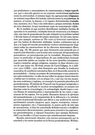 por productores y consumidores de conocimientos y textos específicos, que a menudo opera0 en un contexto institucional particular
(como la universidad, el sistema legal, las agrupaciones religiosas),
en sectores específicos dei trabajo cultural (como la arquitectura, la
pintura, el teatro, la danza), o en lugares determinados (veeindarios, naciones, etc.). Toca a los individuos y grupos controlar, dentro
de estas dominios, lo que consideran como un conocimiento válido.
En la medida en que pueden identíficarse múltiples fuentes de
opresión en la sociedad y múltiples focos de resistencia a la dominación, este tipo de pensamiento ha sido utilizado en la política radical
y llevado hasta el corazón dei propio marxismo. Es así como Aronowitz, por ejemplo, sostiene en The crisis of historical materialism,
que «las Iuchas de liberación múltiplas, locales, autónomas que se
dan a lo largo dei mundo posmoderno vuelven absolutamente ilegítimas todas las encarnaciones de los discursos dominantes» (Bove,
1986, pág. 18). Me parece que aquí Aronowitz está seducido por el
aspecto más liberador y por lo tanto más atrayente dei pensamiento
posmoderno: su preocupación por la «otredad», Huyssens (1984)
ataca en particular ai imperialismo de una modernidad ilustrada
que pretendia hablar en nombre de los otros (pueblos colonizados,
negros y minorias, grupos religiosos, mujeres, la elase obrera) a través de una única voz. EI título mismo de Carol Gilligan, In a different voice (1982) -una obra feminista que desafia la tendencia
masculina de establecer escenarios fijos en el desarrollo moral de la
personalidad-, ilustra un proceso de contraataque a esas pretensiones universalizantes. La idea de que todos los grupos tienen derecho
a hablar por sí mismos, con su propia voz, y que esa voz sea aceptada como auténtica y legítima, es esencial a la posición pluralista dei
posmodernismo. EI trabajo de Foucault con los grupos marginales e
intersticiales ha influido en muchos investigadores, en campos tan
diversos como la criminología y la antropologia, dando lugar a nuevas formas de reconstruccián y representación de las voces y experiencias de los sujetos. Por su parte, Huyssens destaca la apertura
dei posmodernismo a la comprensión de la diferencia y la otredad,
así como el potencial liberador que ofrece a una multitud de nuevos
movimientos sociales (mujeres, gays, negros, ecologistas, autonomistas regionales, etc.). Curiosamente, la mayor parte de este tipo
de movimientos, si bien ha contribuido definitivamente a modificar
la «estructura del sentimiento», presta poca atención a los argumentos posmodernistas, y algunas feministas (por ejemplo Hartsock,
1987) son hostiles a él por razones que consideraremos después.
Resulta interesante detectar esta misma preocupación por la
«otredad. y los «otros mundos» en la ficción posmodernista. McRale,

65

 
