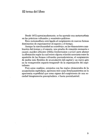 El tema dellibro

Desde 1972 aproximadamente, se ha operado una metamorfosis
en las prácticas culturales y econômico-políticas.
Esta metamorfosis está ligada ai surgimiento de nuevas formas
dominantes de experimentar el espacio y el tiempo.
Aunque la simultaneidad no constituye, en las dimensiones cambiantes deI tiempo y el espacio, una prueba de conexión necesaria o
causal, pueden aducirse sólidos fundamentos a priori para abonar
la afirrnación según la cual existe alguna relación necesaria entre la
aparición de las formas culturales posmodernistas, el surgimiento
de modos más flexibles de acumulación dei capital y un nuevo giro
eu la «compresión espacio-ternporal» de la organización del capitalismo.
Pero estos cambios, cotejados con las regias elementales de la
acumulación capitalista, aparecen más como desplazamientos en la
apariencia superficial que como signos deI surgimiento de una 80ciedad íntegramente poscapitalista, o hasta posindustriaL

9

 