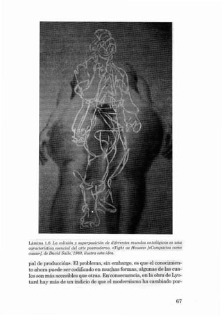 Lâ mina 1.6 La colisión y superp osición de di ferentes mundos ontol ógicos es una
característ ica esencial d ei a rte pos modern o. «Tight as Houeeev [IIComp actos como
caeas »], d e Da vid Sa lte, 1980, ilust ra esta idea.

pai de pr oducci ón». EI pr oblem a, sin embargo, es que el conocimien to ahora puede ser codificado en rnuchas formas, algunas de las cua les son más accesibles que otr as. Enconsecue ncia , en la obra de Lyotard hay más de un indicio de qu e el modernis mo ha cambiado por -

67

 