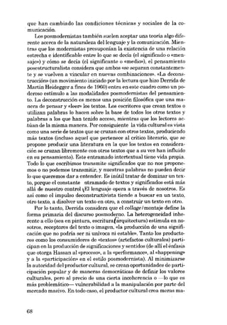 que han cambiado las condiciones técnicas y sociales de la comunicación.
Los posmodernistas también suelen aceptar una teoria algo diferente acerca de la naturaleza dellenguaje y la comunicación. Mientras que los modernistas presuponían la existencia de una relación
estrecha e identificable entre lo que se decia (el significado o «mensaje») y cómo se decia (el significante o «medio»), el pensamiento
posestructuralista considera que ambos «se separan constantemente y se vuelven a vincular en nuevas combinaciones». «La decons-

trucción» (un movimiento iniciado por la lectura que hizo Derrida de
Martin Heidegger a fines de 1960) entra en este cuadro como un poderoso estímulo a las modalidades posmodernistas dei pensamiento. La deconstrucción es menos una posición filosófica que una manera de pensar y «leer- los textos. Los escritores que crean textos o
utilizan palabras lo hacen sobre la base de todos los otros textos y
palabras a los que han tenido acceso, mientras que los lectores ac.túan de la misma manera. Por consiguiente la vida cultural es vista
como una serie de textos que se cruzan con atros textos, produciendo
más textos (incluso aquel que pertenece aI crítico literaria, que se

propone producir una literatura en la que los textos en consideración se cruzan libremente eon otros textos que a eu vez han influido
en su pensamiento). Este entramado intertextual tiene vida propia.
Todo lo que escribimos transmite significados que no nos proponemos o no podemos transmitir, y nuestras palabras no pueden decir
lo que queremos dar a entender. Es inútil tratar de dominar un texto, porque el constante ntramado de textos y significados está más
allá de nuestro control Ellenguaje opera a través de nosotros. Es
así como el impulso deconstructivista tiende a buscar en un texto,
otro texto, a disolver un texto en otro, a construir un texto en otro.
Por lo tanto, Derrida considera que el collage I montaje define la
forma primaria dei discurso posmoderno. La heterogeneidad inherente a ello (sea en pintura, escritura(àrquitectura) estimula en nosotros, receptores dei texto o imagen, «la producción de una significación que no podría ser ni unívoca ni estable», Tanto los productores como los consumidores de «textos» (artefactos culturales) participan en la producción de significaciones y sentidos (de alli el énfasis
que otorga Hassan aI «proceso», a la «performance», aI «happening»
y a la «participación» en el estilo posmodernista). AI minimizarse
la autoridad dei productor cultural, se crean oportunidades de participación popular y de maneras democráticas de definir los valores
culturales, pero aI precio de una cierta incoherencia o -lo que es
más problemático- vulnerabilidad a la manipulación por parte dei
mercado masivo. En todo caso, el productor cultural crea meras ma-

68

 