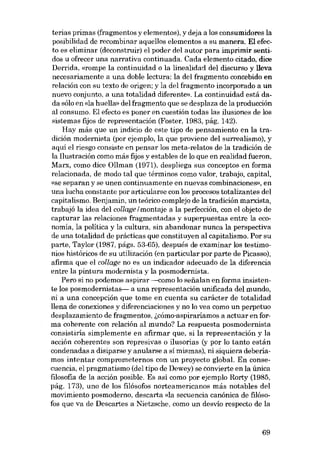 terias primas (fragmentos y elementos), y deja a los consumidores la
posibilidad de recombinar aquellos elementos a su manera. EI efecto es eliminar (deconstruir) el poder dei autor para imprimir sentidos u ofrecer una narrativa continuada. Cada elemento citado, dice
Derrida, «rompe la continuidad o la linealidad dei discurso y !leva
necesariamente a una doble lectura: la dei fragmento concebido en
relación con su texto de origen; y la dei fragmento incorporado a un
nuevo conjunto, a una totalidad diferente». La continuidad está dada sólo en «la huella» dei fragmento que se desplaza de la producción
al consumo. El efecto es poner en cuestión todas las ilusiones de los
sistemas fijos de representación (Foster, 1983, pág, 142).
Hay más que un indicio de este tipo de pensamiento eu la tradición modernista (por ejernplo, la que proviene dei surrealismo), y
aquí el riesga consiste en pensar los meta-relatos de la tradición de
la llustración como más fijos y estables de lo que en realidad fueron.
Marx, como dice üllman (1971), despliega sus conceptos en forma
relacionada, de modo tal que términos como valor, trabajo, capital,
«se separan y se unen continuamente en nuevas combinaciones», en
una lucha constante por articularse eon los procesos totalizantes deI
capitalismo. Benjamin, un teórico complejo de la tradición marxista,
trabajó la idea dei collage I montaje a la perfección, con el objeto de
capturar las relaciones fragmentadas y superpuestas entre la economía, la politica y la cultura, sin abandonar nunca la perspectiva
de una totalidad de prácticas que constituyen ai capitalismo. Por su
parte, Taylor (1987, págs. 53-65), después de examinar los testimonios históricos de su utilízación (en particular por parte de Picasso),
afirma que el collage no es un indicador adecuado de la diferencia
entre la pintura modernista y la posmodernista.
Pero si no podemos aspirar ---como lo seiíalan eu forma insistente los posmodernistas- a una representación unificada deI mundo,
ui a una concepción que tome en cuenta su carácter de totalidad
llena de conexiones y diferenciaciones y no lo vea como un perpetuo
desplazamiento de fragmentos, i.cómo-aspiraríamos a actuar en forma coherente con relación al mundo? La respuesta posmodernista
consistiria simplemente en afirmar que, si la representación y la
acción coherentes son represivas o ilusorias (y por lo tanto están
condenadas a disiparse y anularse a sí mismas), ni siquiera deberíamos intentar comprometernos con un proyecto global. En consecuencia, el pragmatismo (dei tipo de Dewey)se convierte en la única
filosofia de la acción posible. Es asi como por ejemplo Rorty (1985,
pág. 173), uno de los filósofos norteamericanos más notables dei
movimiento posmoderno, descarta «la secuencia canónica de filósofos que va de Descartes a Nietzsche, como un desvío respecto de la

69

 