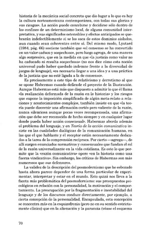 historia de la mecánica social concreta que dio lugar a lo que es hoy
SUB glorias y
sus riesgos». La acción puede concebirse y decidirse sólo dentro de
los confines de un determinismo local, de alguna comunidad interpretativa, Y SUB significados ostensibles yefectos anticipados se quebrarán indefectiblemente si se los saca de estas dominios aislados,
aun cuando sean coherentes entre sí. Del mismo modo, Lyotard
(1984, pág. 66) sostiene también que «el consenso se ha convertido
en un valor caduco y sospechoso», pera luego agrega, de una manera
algo sorpresiva, que en la medida en que «la justicia como valor no
ha caducado ni resulta sospechosa- (no nos dice cómo esta noción
universal pudo haber quedado indemne frente a la diversidad de
juegos de lenguaje), «es necesario llegar a una idea y a una práctica
de la justicia que no esté ligada a la de consenso».
Es precisamente a este tipo de relativismo y derrotismo al que
se opone Habermas cuando defiende el proyecto de la Ilustración.
Aunque Habermas está más que dispuesto a admitir lo que élllama
«la realización deformada de la razón en la historiai y los riesgos
que supone la imposición simplificada de algún meta-relato a relaciones y acontecimientos complejos, también insiste en que «la teoria puede discernir una afirmación cortês pero valiente de la razón,
nunca silenciosa aunque pocas veces recompensada, una afirmación que debe ser reconocida de hecho siempre y en cualquier lugar
donde pueda haber acción consensual», Habermas aborda además
el problema del Ienguaje, y en Teoría de la acciôn. comunicativa insiste en las cualidades dialógicas de la comunicación humana, en
las que el que hablante y el receptor están necesariamente dedicados a la tarea de la comprensión recíproca. Por cierto -agrega-, de
allí surgen enunciados normativos y consensuales que fundan el rol
de la razón universalizante en la vida cotidiana. Es esto lo que permite que la «razón comunicativa» opere «en la historia como una
fuerza vindicativa», Sin embargo, los críticos de Habermas son más
numerosos que sus defensores.
La validez de la descripción deI posmodernismo que he esbozado
hasta ahora parece depender de una forma particular de experimentar, interpretar y estar en el mundo. Esto quizá nos lleva a la
faceta más problemática del posmodernismo: sus presupuestos psicológicos en relación con la personalidad, la motivación y el comportamiento. La preocupación por la fragmentación e inestabilidad deI
lenguaje y de los discursos conduce directamente, por ejernplo, a
cierta concepción de la personalidad. Encapsulada, esta concepción
se concentra más en la esquizofrenia (pero no en su sentido estrictamente clínico) que en la alienación y la paranoia (véase el esquema
la cultura norteamericana contemporânea, con todas

70

 
