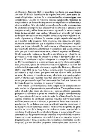 de Hassan). Jameson (1984b) investiga este tema con una efieacia
notable. Utiliza la descripción de esquizofrenia de Lacan como desorden lingüistico, ruptura de la caderia significante creada por una
simple frase. Cuando se rompe la cadena significante', «tenemos la
esquizofrenia en forma de fragmentos de significantes diferentes y
desvinculados». Si la identidad personal está formada por «una cierta unificación temporal deI pasado y el futuro con el presente que
tengo ante mí», y si las frases se mueven siguiendo la misma trayectoria, la incapacidad para unificar el pasado, el presente y el futuro
en la frase anuncia una incapacidad semejante para «unificar e1 pasado, el presente y el futuro de nuestra propia experiencia biográfica o nuestra vida psíquica». Esta se ajusta, por supuesto, a la preocupación posmodernista por el significante más que por el significado, por la participación, la performance y el happening más que
por un objeto artístico autoritativo y terminado; por las superficies
más que por las raíces (nuevamente, véase el esquema de Hassan),
EI efecto de esta ruptura de la cadena significante es reducir la experiencia a «una serie de presentes puros y desvinculados en e1
tiempo», AI no ofrecer ningún contrapeso, la concepción dellenguaje
de Derrida contribuye a la producción de un cierto efecto esquizofrénico, y explica, quizá, la caracterización de Eagleton y Hassan deI
artefacto tipico posmodernista como esquizoide. Deleuze y Guattari
(1984, pág. 245), en su Anti-Edipo, formulan una relación entre esquizofrenia y capitalismo que prevalece «en el nivel más profundo
de una y la misma economía, de uno y el mismo proceso de producción», y afIrma que «nuestra sociedad produce esquizos deI mismo
modo que produce champú Prell o automóviles Ford, con la única diferencia de que los esquizos no pueden venderse».
Son varias las consecuencias que surgen de la dominación de
este motivo en el pensamiento posmodernista. Ya no podemos concebir al individuo como alienado en el sentido clásico marxista,
porque estar alienado supone un sentido deI propio ser coherente y
no fragmentado, deI que se está alienado. Es sólo en función de este
sentido centrado de identidad personal como los individuas pueden
realizar proyectos en el tiempo, o pensar en forma convincente la
producción de un futuro que sea significativamente mejor que el
tiempo presente y el tiempo pasado. El modernismo giraba en gran
medida en torno de la búsqueda de un futuro mejor, aun cuando la
constante frustración de ese objetivo llevara a la paranoia. Pero es
característico deI posmodernismo cancelar esa posibilidad y concentrarse en las circunstancias esquizofrénicas a las que dan lugar la
fragmentación y todas aquellas inestabilidades (incluidas las deI
lenguaje) que nos impiden proyectar estrategias para producir un

71

 