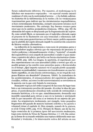 futuro radicalmente diferente. Por supuesto, al modernismo no le
faltaban sus momentos esquizoides ----en especial euando intentó
combinar el mito con la modernidad heroica-, y ha habido suficientes historias de la «deformación de la razón» y de los «modernismos
reaccionarios- para indicar que las circunstancias esquizofrênicas,
si bien esencialmente dominadas, siempre estuvieron latentes en 'el
movimiento modernista. Sin embargo, hay buenas razones para
creer que en la estética posmoderna (Jameson, 1984a, pág. 63) «la
alienación dei sujeto es desplazada por la fragmentación dei sujeto»,
Si, como seríaló Marx, es necesario que el individuo alienado aspire
ai proyecto de la Ilustración con una tenacidad y coherencia suficientes como para garantizarnos un futuro mejor, podria suponerse
que la pérdida dei sujeto alienado impide la construcción consciente
de futuros sociales alternativos.
La reducción de la experiencia a «una serie de presentes puros y
desvinculados» implica además que «la experiencia deI presente se
vuelve poderosa y abrumadoramente vívida y "material": elmundo
dei esquizofrénico está cargado de intensidad y exhibe el peso misterioso y opresivo dei afecto, que brilla con fuerza alucinatoria» (Jameson, 1984b, pág. 120). La imagen, la aparición, el espectáculo pueden experimentarse con una intensidad (júbilo o terror) que sólo es
posible porque se los concibe como presentes puros y desvinculados
en el tiempo. i,Qué importa entonces «si el mundo pierde momentáneamente su profundidad y amenaza con transformarse en una brillante superfície, en una ilusión estereoscópica, en un tropel de imágenes filmicas sin densidad»? (Jameson, 1984b). La inmediatez de
los acontecimientos, el sensacionalismo del espectáculo (político,
científico, militar, asÍ como los deI entretenimiento) se convierten en
la materia con la que está forjada la conciencia.
Semejante ruptura dei orden temporal de las cosas da lugar también a un tratamiento peculiar dei pasado. AI evitar la idea dei progreso, el posmodernismo abandona todo sentido de continuidad y
memoria históricas, a la vez que, simultáneamente, desarrolla una
increíble capacidad para entrar a saco en la historia y arrebatarle
todo lo que encuentre allí como si se tratara de un aspecto dei presente. La arquitectura modernista, por ejemplo, toma pequenos
fragmentos dei pasado de manera bastante ecléctica y los mezcla a
voluntad (véase el capítulo 4). Otro ejemplo, tomado de la pintura,
es el de Crimp (1983, pág. 44-5). Olimpia de Manet, uno de los trabajos esenciales de la prirnera época deI movimiento modernista,
tomó como modelo la Venus de Tiziano (lâminas 1.7; 1.8). Sín embargo, la forma de su trazado seiialaba una ruptura deliberada entre modernidad y tradición, y la intervención activa del artista en esa

72

 