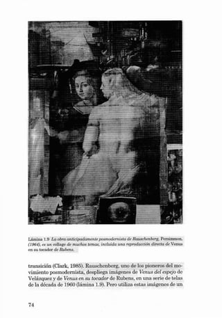 Lâmina 1.9 La obra anticipadamente pos modernista de Rauschenberg, Persimmon,
(1964), es un collage de muchos temas, inclu ida una reprod ucción d írecta de Venu s
en su tocador de Rubens.

transición (Clark, 1985). Rauschenberg, uno de los pion eros deI movimiento posmod ernista, despliega imágenes de Venus del espejo de
Velázquez y de Venus en su tocador de Rub en s, en un a serie de telas
de la décad a de 1960 (!ámina 1.9). Pero utiliza estas im ágenes de un

74

 