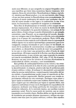 modo muy diferente, ya que serigrafia un original fotográfico sobre
una superfície que tiene otras numerosas figuras (camiones, helicópteros, llaves de automóviles). Rauschenberg se limita a reproducir, mientras que Manet produce, y es este movimiento, dice Crimp,
«el que nos hace pensar en Rauschenberg como posmodernista». Se
renuncia al «aura» modernista del artista como productor. «La fieción deI sujeto creador es dar lugar a la confiscación, la cita, el extracto, la acumulación y repeticián de imágenes ya existentes».
Esta elase de desplazamiento se traslada a otros campos con poderosas implicaciones. Si se tiene en cuenta la disolución de todo
sentido de continuidad y de memoria históricas, y un rechazo de los
meta-relatos, el único rol que le queda aI historiador es, por ejemplo,
convertirse, como Foucault, en un arqueólogo deI pasado, desenterrar SUB vestigios como lo hizo Borges en su ficción, para articulados
entre si en el museo deI conocimiento moderno. Rorty (1979, pág.
371), aI atacar la idea según la cualla filosofia tiene la esperanza de
definir alguna vez un marco epistemológico permanente para la investigación, termina insistiendo en que el único rol deI filósofo, en
media de la cacofonía de conversaciones cruzadas que conforman
una cultura, es «desacreditar la noción de tener una perspectiva, a
la vez que se evita tener una perspectiva sobre el hecho de tener
perspectivas», «El tropos esencial de la ficción», nos dicen los escritores posmodernistas, es una «técnica que exige suspender la creencia
así como la incredulidad» (McHale, 1987, págs, 27-33). En el posmodernismo son muy pocos los intentos de sostener abiertamente la
continuidad de valores, creencias, y aun incredulidades.
Esta pérdida de continuidad histórica en los valores y las creencias, junto con la reducción de la obra de arte a un texto que acentúa
la discontinuidad y la alegoria, plantea todo tipo de problemas para
el juicio estético y crítico. AI rechazar (y «deconstruir» activamente)
todas las pautas autoritativas y supuestamente inmutables deI juicio estético, el posmodernismo puede juzgar el espectáculo en función de su carácter espectacular. Barthes propone una versión especialmente refinada de esta estratégia. Distingue entre placer y
«goce" (quizá se traduciría mejor como «sublime deleite físico y mental») y sugiere que nos esforcemos por lograr el segundo efecto, más
orgásmico (adviértase el nexo con la descripción de esquizofrenia de
Jameson), mediante una forma particular de encuentro con los
artefactos culturales, de lo contrario inertes, que pueblan nuestro
panorama social. Para la mayor parte de nosotros, que no somos
esquizoides en el sentido clínico, Barthes define un tipo de «práctica
de mandarín» que permite alcanzar ujouiseance» y utilizar esa experiencia como base para los juicios estéticos y críticos. Esto significa

75

 