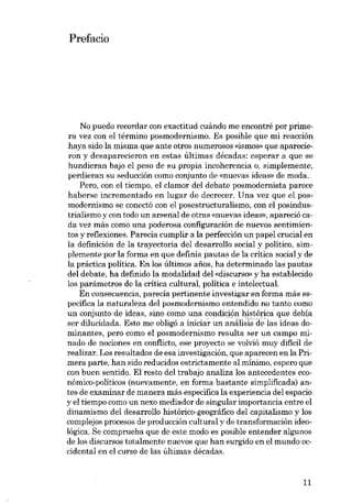Prefacio

No puedo recordar con exactitud cuándo me encontré por primera vez con el término posmodernismo. Es posible que mi reacción
haya sido la misma que ante otros numerosos «ismos- que aparecieron y desaparecieron en estas últimas décadas: esperar a que se
hundieran bajo el peso de su propia incoherencia o, simplemente,
perdieran su seducción como conjunto de «nuevas ideas» de moda..
Pero, con el tiempo, el clamor deI debate posmodernista parece
haberse incrementado en lugar de decrecer. Una vez que el posmodernismo se conectá con el posestructuralismo, con el posindustrialismo y con todo un arsenal de otras «nuevas ideas», apareció cada vez más como una poderosa configuración de nuevos sentimientos y reflexiones. Parecia cumplir a la perfección un papel crucial en
la definición de la trayectoria deI desarrollo social y político, simplemente por la forma en que definía pautas de la critica social y de
la práctica política. En los últimos anos, ha determinado las pautas
deI debate, ha definido la modalídad deI «discurso» y ha establecido
los parámetros de la critica cultural, política e intelectual.
En consecuencia, parecía pertinente investigar en forma más específica la naturaleza del posmodernismo entendido no tanto como
un conjunto de ideas, sino como una condición histórica que debía
ser dilucidada. Esto me obligó a iniciar un ';;'áli~isae-Ias ideas dominantes, pero como el posmodernismo resulta ser un campo minado de nociones en corrflicto, ese proyecto se volvió muydifícil de
realizar. Los resultados de esa investigacián, que aparecen en la Primera parte, han sido reducidos estrictamente al mínimo, espero que
con buen sentido. EI resto deI trabajo analiza los antecedentes económico-políticos (nuevamente, en forma bastante simplificada) antes de examinar de manera más específica la experiencia deI espacio
y el tiempo como un nexo mediador de singular importancia entre el
dinamismo deI desarrollo histórico-geográfico deI capitalismo y los
complejos procesos de produccián cultural y de transformacián ideológica. Se comprueba que de este modo es posible entender algunos
de los discursos totalmente nuevos que han surgido en el mundo occidental en el curso de las últimas décadas.

11

 