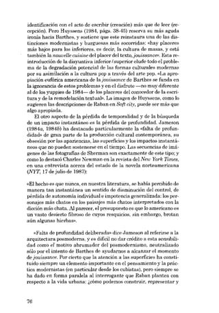 identificación con el acto de escribir (creación) más que de leer (recepción). Pero Huyssens (1984, págs. 38-45) reserva su más aguda
ironia hacia Barthes, y sostiene que este reinstaura una de las distinciones modernistas y burguesas más socorridas: «hay placeres
más bajos para los inferiores, es decir, la cultura de masas, y está
también la nouvelle cuisine deI placer deI texto, jouissance». Esta reintroducción de la disyuntiva inferior I superior elude todo el problema de la degradación potencial de las formas culturales modernas
por su asimilación a la cultura pop a través deI arte papo «La apropiación eufórica americana de la jouissance de Barthes se funda en
la ignorancia de estos problemas y en el disfrute -no muy diferente
ai de los yuppies de 1984- de los placeres dei conocedor de la escritura y de la remodelación textual». La imagen de Huyssens, como lo
sugieren las descripciones de Raban en Soft city, puede ser más que
algo apropiada.
EI otro aspecto de la pérdida de temporalidad y de la búsqueda
de un impacto instantáneo es la pérdida de profundidad. Jameson
(1984a, 1984b) ha destacado particularmente la «falta de profundidad» de gran parte de la producción cultural contemporánea, su
obsesión por las apariencias, las superficies y los impactos instantáneos que no pueden sostenerse en el tiempo. Las secuencias de imágenes de las fotografias de Sherman son exactamente de este tipo; y
como lo destacó Charles Newman en la revista dei New York Times,
en una entrevista acerca del estado de la novela norteamericana
(NYT, 17 de julio de 1987):
«EI hecho es que nunca, en nuestra literatura, se habia percibido de
manera tan instantânea un sentido de disminución del control, de
pérdida de autonomia individual e impotencia generalizada: los personajes más chatos en los paisajes más chatos interpretados con la
dicción más chata. .AI parecer, el presupuesto es que lo americano es
un vasto desierto fibroso de cuyos resquicios, sin embargo, brotan
aún algunas hierbas».
«Falta de profundidad deliberada» dice Jameson ai referirse a la
arquitectura posmoderna, y es dificil no dar crédito a esta sensibilidad como el motivo abrumador dei posmodernismo, neutralizado
sólo por el intento de Barthes de ayudarnos a alcanzar el momento
de jouissance. Por cierto que la atención a las superficies ha constituido siempre un elemento importante en el pensamiento y la práctica modernistas (en particular desde los cubistas), pero siempre se
ha dado en forma paralela ai interrogante que Raban plantea con
respecto a la vida urbana: 6cómo podemos construir, representar y

76

 