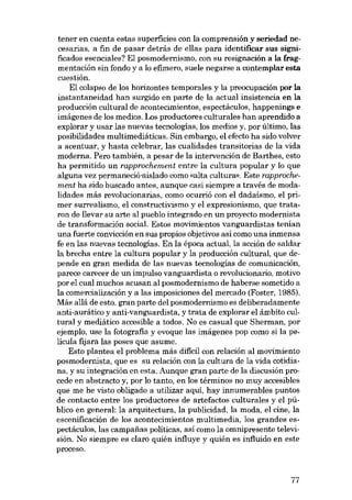 tener en cuenta estas superficies con la comprensión y seriedad necesarias, a fin de pasar detrás de e!las para identificar sus significados esenciales? El posmodernismo, con su resignación a la fragmentación sin fondo y a lo efimero, suele negarse a contemplar esta
cuestión.
El colapso de los horizontes temporales y la preocupación por la
instantaneidad han surgido en parte de la actual insistencia en la
producción cultural de acontecimientos, espectáculos, happenings e
imágenes de los medios. Los productores culturales han aprendido a
explorar y usar las nuevas tecnologías, los medios y, por último, las
posibilidades multimediáticas. Sin embargo, el efecto ha sido volver
a acentuar, y hasta celebrar, las cualidades transitorias de la vida
moderna. Pero también, a pesar de la intervención de Barthes, esto
ha permitido un rapprochement entre la cultura popular y lo que
alguna vez permaneció-aislado como «alta cultura». Este rapprochement ha sido buscado antes, aunque casi siempre a través de modalidades más revolucionarias, como ocurrió con el dadaísmo, el primer surrealismo, el constructivismo y el expresionismo, que trataron de !levar su arte al pueblo integrado en un proyecto modernista
de transformación social. Estas movimientos vanguardistas tenían
una fuerte convicción en sus propios objetivos así como una inmensa
fe en las nuevas tecnologias. En la época actual, la acción de saldar
la brecha entre la cultura popular y la producción cultural, que depende en gran medida de las nuevas tecnologías de comunicación,
parece carecer de un impulso vanguardista o revolucionario, motivo
por el cual muchos acusan al posmodernismo de haberse sometido a
la comercialización y a las imposiciones del mercado (Foster, 1985).
Más a!lá de esto, gran parte del posmodernismo es deliberadamente
anti-aurático y anti-vanguardista, y trata de explorar el ámbito cultural y mediático accesible a todos. No es casual que Sherman, por
ejemplo, use la fotografia y evoque las imágenes pop como si la pelicula fijara las poses que asume.
Esto plantea el problema más dificil con relación al movimiento
posmodernista, que es su relación con la cultura de la vida cotidiana, y su integración en esta. Aunque gran parte de la discusión procede en abstracto y, por lo tanto, en los términos no muy accesibles
que me he visto obligado a utilizar aquí, hay innumerables puntos
de contacto entre los productores de artefactos culturales y el público en general: la arquitectura, la publicidad, la moda, el cine, la
escenificación de los acontecimientos multimedia, los grandes espectáculos, las campanas políticas, así como la omnipresente televisión. No siempre es claro quién influye y quién es influido en este
proceso.

77

 