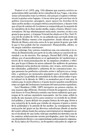 Venturi et ai. (1972, pág. 155) afirman que nuestra estética arquitectónica debe aprender de los suburbios de Las Vegas, o de otras
zonas calumniadas como Levittown, sóIo porque a la gente evidentemente 1e gustan estas lugares. «Uno no tiene por quê conciliar con la
política reaccionaria», prosiguen, «para apoyar los derechos de la
clase media-media a su propia estética arquitectónica, y hemos visto
que el tipo de estética de Levittown es compartido por la mayoria de
los miembros de la e1ase media-media, negra o hlanca, liberal o conservadora». No hay absolutamente nada maIo, insisten, en dar a esa
gente lo que quiere, yel mismo Venturifue citado en elNew York Times (22 de octubre de 1972), en un articulo cuyo acertado titulo era
«EI Ratón Mickey ensefia a los arquitectos», donde afIrma que «EI
Mundo de Disney está más cerca de lo que quiere la gente que todo
lo que le han podido dar los arquitectos». Díaneylandia, afirma, es
«la utopía simbólica americana».
Sin embargo, hay quienes consideran que esa concesión a la estética de Disneylandia por parte de la alta cultura es cuestión de necesidad y no de elección. Por ejemplo, Daniel Bell (1978, pág. 20)
afirma que el posmodernismo es e1 agotamiento deI modernismo a
través de la institucionalización de los impulsos creadores y rebeldes, por lo que élllama «la masa cultural» (los millones de personas
que trabajan en los medias de emisión, cine, teatro, universidad, casas editoriales, publicidad e industria de las comunicaciones, etc.,
que procesan los prod uctos culturales serios e influyen en su recepción, y producen los materiales populares para el público masivo
más amplio). La pérdida de autoridad de la alta cultura sobre el gusto cultural en la década de 1960 y su reemplazo por el arte pop, la
cultura pop, la moda efímera y el gusto masivo pueden considerarse
como un signo del hedonismo insensato deI consumismo capitalista.
Iain Chambers (1986, 1987) interpreta un proceso similar, de
una manera algo diferente. Durante el boom de posguerra, la juventud obrera de Grau Bretaiía contaba eon dinero suficiente para participar de la cultura capitalista consumista. Asi fue como utilizó la
moda de una manera activa para construir un sentido de su identidad pública, y hasta definió sus propias formas de arte pop, frente a
una industria de la moda que trataba de imponer el gusto a través
de la publicidad y la presión de los medios. La consiguiente democratización deI gusto en las diversas subculturas (desde el macho
del centro urbano hasta los campus universitarios) se interpreta como el resultado de una lucha vital que enarbola los derechos aun de
los seetores relativamente menos privilegiados, para dar forma a
sus identidades frente a un eomercialismo poderosamente organizado. En la óptica de Chambers, los fermentos culturales de origen ur-

78

 