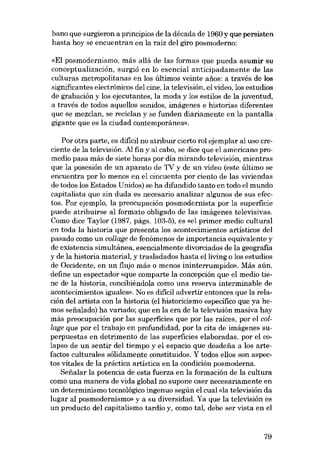 bano que surgieron a principios de la década de 1960 y que persisten
hasta hoy se encuentran en la raíz deI giro posmoderno:
«EI posmodernismo, más aliá de las formas que pueda asumir su
conceptualización, surgió en lo esencial anticipadamente de las
culturas metropolitanas eu los últimos veinte anos: a través de los
significantes electrónicos dei cine, la televisión, el video, los estudios
de grabación y los ejecutantes, la moda y los estilos de la juventud,
a través de todos aquellos Banidos, imágenes e historias diferentes
que se mezclan, se reciclan y se funden diariamente en la pantalla
gigante que es la ciudad contemporánea».

Por otra parte, es dificil no atribuir cierto rol ejemplar ai uso creciente de la televisión. AI fin y al cabo, se dice que el americano promedio pasa más de siete horas por día mirando televisión, mientras
que la posesión de un aparato de TV y de un video (este último se
encuentra por lo menos eu el cincuenta por ciento de las viviendas
de todos los Estados Unidos) se ha difundido tanto en todo el mundo
capitalista que sin duda es necesario analizar algunos de sus efectos. Por ejemplo, la preocupación posmodernista por la superficie
puede atribuirse ai formato obligado de las imágenes televisivas.
Como dice Taylor (1987, págs. 103-5), es «el primer medio cultural
en toda la historia que presenta los acontecimientos artísticos dei
pasado como un collage de fenómenos de importancia equivalente y
de existencia simultánea, esencialmente divorciados de la geografia
y de la historia material, y trasladados hasta elliving o los estudios
de Occidente, en un flujo más o menos ininterrumpido». Más aún,
define un espectador «que comparte la-concepción que el media tiene de la historia, concihiéndola como una reserva interminable de
acontecimientos iguales». No es dificil advertir entonces que la relación dei artista con la historia (el historicismo especifico que ya hemos seiíalado) ha variado; que en la era de la televisión masiva hay
más preocupación por las superficies que por las raíces, por el collage que por el trabajo en profundidad, por la cita de imágenes superpuestas en detrimento de las superficies elaboradas, por el colapso de un sentir dei tiempo y el espacio que desdeiía a los artefactos culturales sólidamente constituidos. Y todos e!los son aspectos vitales de la práctica artística en la condición posmoderna.
Seiíalar la potencia de esta fuerza en la formación de la cultura
como una manera de vida global no supone caer necesariamente en
un determinismo tecnológico ingenuo según el cual «la televisión da
lugar ai posmodernismo- y a su diversidad. Ya que la televisión es
un producto dei capitalismo tardio y, como tal, debe ser vista en el

79

 