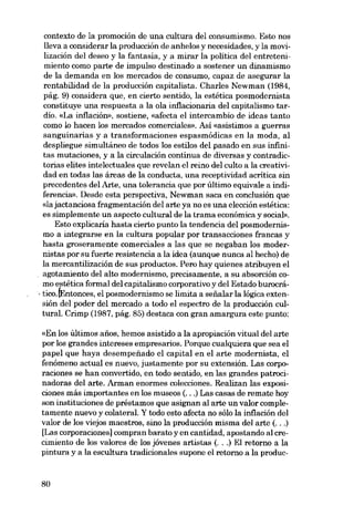 contexto de la promoción de una cultura del consumismo. Esto nos
!leva a considerar la producción de anhelos y necesidades, y la movilización del deseo y la fantasia, y a mirar la política del entretenimiento como parte de impulso destinado a sostener un dinamismo

de la demanda en los mercados de consumo, capaz de asegurar la
rentabilidad de la producción capitalista. Charles Newman (1984,
pág, 9) considera que, en cierto sentido, la estética posmodernista
constituye una respuesta a la oIa inflacionaria deI capitalismo tardío. «La inflación», sostiene, «afecta el intercambio de ideas tanto
como lo hacen los mercados comerciales». Así «asistimos a guerras

sanguinarias y a transformaciones espasmódicas en la moda, aI
despliegue simultáneo de todos los estilos del pasado en sus infinitas mutaciones, y a la circulación continua de diversas y contradictorias elites intelectuales que revelan el reino del culto a la creatividad en todas las áreas de la conducta, una receptividad acritica sin
precedentes del Arte, una tolerancia que por último equivale a indiferencia». Desde esta perspectiva, Newman saca en conclusión que
«la jactanciosa fragmentacián deI arte ya no es una elección estética:
es simplemente un aspecto cultural de la trama econômica y social».
Esto explicaria hasta cierto punto la tendencia dol posmodernismo a integrarse en la cultura popular por transacciones francas y
hasta groseramente comerciales a las que se negaban los modernistas por su fuerte resistencia a la idea (aunque nunca al hecho) de
la mercantilización de sus productos. Pero hay quienes atribuyen el
agotamiento del alto modernismo, precisamente, a su absorción como estética formal del capitalismo corporativo y del Estado burocrá, tico. (Entonces, el posmodernismo se limita a seiíalar la lógica extensión del poder del mercado a todo el espectro de la producción cultural. Crimp (1987, pág. 85) destaca con gran amargura este punto:

«En los últimos anos, hemos asistido a la apropiación vitual del arte
por los grandes intereses empresarios. Porque cualquiera que sea el
papel que haya desempenado el capital en el arte modernista, el
fenómeno actual es nuevo, justamente por su extensión. Las corporaciones se han convertido, en todo sentido, en las grandes patrocinadoras deI arte. Arman enormes colecciones. Realizan las exposiciones más importantes en los museos (...) Las casas de remate hoy
son instituciones de préstamos que asignan al arte un valor completamente nuevo y colateral. Y todo esto afecta no sólo la inflación deI
valor de los viejos maestros, sino la producción misma del arte (...)
[Las corporaciones] compran barato y en cantidad, apostando al crecimiento de los valores de los jóvenes artistas (...) El retorno a la
pintura y a la escultura tradicionales supone el retorno a la produc-

80

 