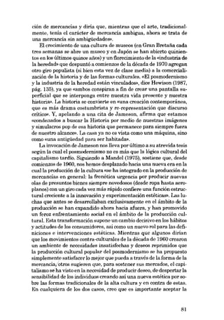 ción de mercancías y diria que, mientras que el arte, tradicional-

mente, tenía el carácter de mercancía ambigua, ahora se trata de
una mercancía sin ambigüedades»,
El crecimiento de una cultura de museos (en Gran Bretafia cada
tres semanas se abre un museo y en Japón se han abierto quiníentos en los últimos quince anos) y un t1orecimiento de la «industria de
la heredad» que despuntó a comienzos de la década de 1970 agregan
otro giro populista (si bien esta vez de clase media) a la comercialización de la historia y de las formas culturales. «El posmodernismo
y la industria de la heredad están vinculados», dice Hewison (1987,
pág. 135), ya que «ambos conspiran a fin de crear una pantalla superficial que se interponga entre nuestra vida presente y nuestra
história». La historia se convierte en «una creación contemporánea,
que es más drama costumbrista y re-representación que discurso
crítico». Y, apelando a una cita de Jameson, afirma que estamos
«condenados a buscar la Historia por media de nuestras imágenes
y simulacros pop de esa historia que permanece para siempre fuera
de nuestro alcance». La casa ya no es vista como una máquina, sino
como «una antigüedad para ser habitada».
La invocación de Jameson nos lleva por último a su atrevida tesis
según la cual el posmodernismo no es más que la lógica cultural dei
capitalismo tardio. Siguiendo a Mandei (1975), sostiene que, desde
comienzos de 1960, nos hemos desplazado hacia una nueva era en la
cualla producción de la cultura «se ha integrado en la producción de
mercancías en general: la frenética urgencia por producir nuevas
olas de presuntos bienes siempre novedosos (desde ropa hasta aeroplanos) con un giro cada vez más rápido confiere una función estructural creciente a la innovación y experimentación estéticas». Las luchas que antes se desarrollaban exclusivamente en el ámbito de la
producción se han expandido ahora hacia afuera, y han promovido
un feroz enfrentamiento social en el ámbito de la producción cultural. Esta transformación supone un cambio decisivo en los hábitos
y actitudes de los consumidores, así como un nuevo rol para las definiciones e intervenciones estéticas. Mientras que algunos dirÍan
que los movimientos contra-culturales de la década de 1960 crearon
un ambiente de necesidades insatisfechas y deseos reprimidos que
la producción cultural popular dei posmodernismo se ha propuesto
simplemente satisfacer lo mejor que pueda a través de la forma de la
mercancía.'otros sugieren que, para sostener sus mercados, el capitalismo se ha visto en la necesidad de producir deseo, de despertar la
sensibilidad de los individuos creando asi una nueva estética por sobre las formas tradicionales de la alta cultura y en contra de estas.
En cualquiera de los dos casos, creo que es importante aceptar la

81

 