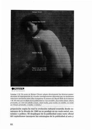 eCl'l'lZEN
W

AT

C

H

E

S

Lámina 1.10 Un aviso de Relojes Citizen adapta d irecta mente las técnicas pas modernistas de supe rposición de mundos ontológica mente dife rentes que no mantienen
relaciones neceearias entre ellos (compá rese la pintura de Da vid Salte de la lâmina
1.6). El reloj que es objeto de la publícidad es casi inuisible. {Los textos dicen: altura
promedio, un color de ca bello comÚn. edad media, peso media ; en cambio. no existe
un Citizen promed io, o media. o común.}

proposi ción según la cual la evolución cult ural ocurri da desde comien zos de la década de 1960 no se produjo en un vacío social, económico o político. EI despliegue de la publicidad como «arte oficial
dei capitalismo» incorpora las est rategias de la publicida d ai arte y

82

 
