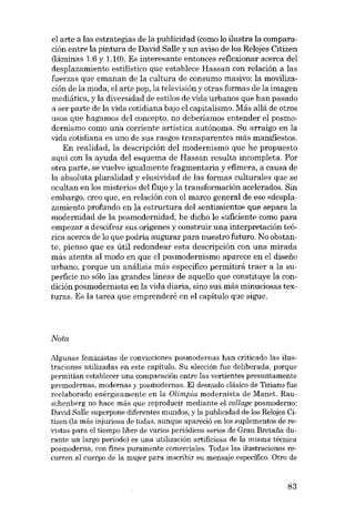 el arte a las estrategias de la publicidad (como lo ilustra la comparación entre la pintura de David Salle y un aviso de los Relojes Citizen
(láminas 1.6 y 1.10). Es interesante entonces reflexionar acerca deI
desplazamiento estilístico que establece Hassan con relación a las
fuerzas que emanan de la cultura de consumo masivo: la movilización de la moda, el arte pop, la televisión y otras formas de la imagen
mediática, y la diversidad de estilos de vida urbanos que han pasado
a ser parte de la vida cotidiana bajo el capitalismo. Más aliá de otros
usos que hagamos deI concepto, no deberíamos entender el posmodernismo como una corriente artística autónoma. Su arraigo en la
vida cotidiana es uno de sus rasgos transparentes más manifiestos.
En realidad, la descripción deI modernismo que he propuesto
aquí con la ayuda deI esquema de Hassan resulta incompleta. Por
otra parte, se vuelve igualmente fragmentaria y efimera, a causa de
la absoluta pluralidad y elusividad de las formas culturales que se
ocultan en los misterios deI flujo y la transformación acelerados. Sin
embargo, creo que, eu relación con el marco general de ese «desplazamiento profundo en la estructura deI sentimiento» que separa la
modernidad de la posmodernidad, he dicho lo suficiente como para
empezar a descifrar SUB orígenes y construir una interpretación teórica acerca de lo que podria augurar para nuestro futuro. No obstante, pienso que es útil redondear esta descripción con una mirada
más atenta al modo en que el posmodernismo aparece en el disefio
urbano, porque un análisis más específico permitirá traer a la superfície no sólo las grandes lineas de aquello que constituye la condición posmodernista en la vida diaria, sino sus más minuciosas texturas. Es la tarea que emprenderé en el capítulo que sigue.

Nota
Algunas feministas de convicciones -posmodemas han criticado las ilustraciones utilizadas en este capítulo. Su elección fue deliberada, porque
permitían establecer una comparación entre las vertientes presuntamente
premodernas, modernas y posmodernaa. El desnudo clésico de 'I'iziano fue
reelaborado enérgica mente en la Olimpia modernista de Manet. Rauschenberg no hace más que reproducir mediante el collage posmoderno;
David Salle superpone diferentes mundos, y la publicidad de los Reloies Citizen (la más injuriosa de todas, aunque apareció en los suplementos de revistas para el tiempo libre de varios periódicos serias de Gran Bretaiia durante un largo período) es una utilización artificiosa de la misma técnica
posmoderna, con fines puramente comerciales. Todas las Ilustraciones recurren al cuerpo de la mujer para inscribir su mensaje específico. Otro de

83

 