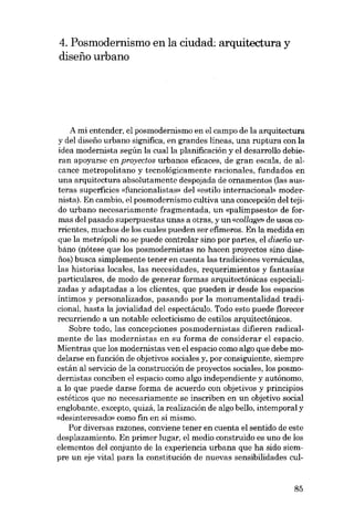 4. Posmodernismo en la ciudad: arquitectura y
disefio urbano

A mi entender, el posmodernismo en el campo de la arquitectura
y deI diseiio urbano significa, en grandes líneas, una ruptura con la
idea modernista según la cualla planificación y el desarrollo debieran apoyarse en proyectos urbanos eficaces, de gran escala, de alcance metropolitano y tecnológicamente racionales, fundados en
una arquitectura absolutamente despojada de ornamentos (las austeras superficies «funcionalistas- del «estilo internacional» modernista). En cambio, el posmodernismo cultiva una concepción del tejido urbano necesariamente fragmentada, un «palimpsesto» de formas deI pasado superpuestas unas a otras, y un «collage de usos corrientes, muchos de los cuales pueden ser efimeros. En la medida en
que la metrópoli no se puede controlar sino por partes, el diseíio urbano (nótese que los posmodernistas no hacen proyectos sino disefios) busca simplemente tener eu cuenta las tradiciones vernáculas,
las historias locales, las necesidades, requerimientos y fantasías
particulares, de modo de generar formas arquitectánicas especializadas y adaptadas a los clientes, que pueden ir desde los espacios
íntimos y personalizados, pasando por la monumentalidad tradicional, hasta la jovialidad deI espectáculo. Todo esto puede florecer
recurriendo a un notable eclecticismo de estilos arquitectónicos.
Sobre todo, las concepciones posmodernistas dífieren radicalmente de las modernistas en su forma de considerar el espacio.
Mientras que los modernistas ven el espacio como algo que debe modelarse en función de objetivos sociales y, por consiguiente, siempre
están aI servício de la construcción de proyectos sociales, los posmodernistas conciben el espacio como algo independiente y autónomo,
a lo que puede darse forma de acuerdo con objetivos y principios
estéticos que no necesariamente se inscriben en un objetivo social
englobante, excepto, quizá, la realización de algo bello, intemporal y
«desinteresadr» como fin en sí mismo.
Por diversas razones, conviene tener en cuenta el sentido de este
desplazamiento. En primer lugar, el medio construido es uno de los
elementos deI conjunto de la experiencia urbana que ha sido siempre un eje vital para la constitución de nuevas sensibilidades cul-

85

 