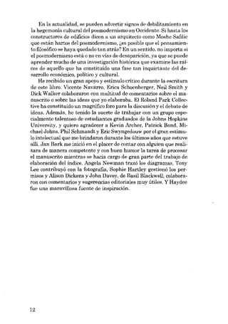En la actualidad, se pueden advertir signos de debilitamiento en
la hegemonía cultural del posmodernismo en Occidente. Si hasta los
constructores de edificios dicen a un arquitecto como Moshe Safdie
que están hartos del posmodernismo, ~es posible que el pensamiento filosófico se haya quedado tan atrás? En un sentido, no importa si
el posmodernismo está o no en vias de desaparición, ya que se puede
aprender mucho de una investigación histórica que examine las raíces de aquello que ha constituido una fase tan inquietante deI desarrollo económico, político y cultural.
He recibido un gran apoyo y estímulo crítíco durante la escrítura
de este líbro. Vícente Navarro, Eríca Schoenberger, Neil Smith y
Díck Wa1ker colaboraron con multítud de comentarios sobre el manuscrito o sobre las ídeas que yo elaboraba. El Roland Park Collective ha constituído un magnífico foro para la díscusíón y el debate de
ídeas. Además, he tenido la suerte de trabajar con un grupo especíalmente talentoso de estudíantes graduados de la Johns Hopkíns
Universíty, y quíero agradecer a Kevín Archer, Patríck Bond, Míchael Johns, Phíl Schmandt y Eric Swyngedouw por el gran estímulo íntelectual que me bríndaron durante los últímos anos que estuve
allí. Jan Bark me íníció en el placer de contar con alguíen que realizara de manera competente y eon buen humor la tarea de procesar
el manuscríto míentras se hacía cargo de gran parte del trabajo de
elaboracíón dei índíce. Angela Newman trazó los díagramas, Tony
Lee contríbuyó con la fotografia, Sophíe Hartley gestionó los permísos y Alíson Díckens y John Davey, de Basil Blackwell, colaboraron con comentaríos y sugerencías edítoríales muy útíles. Y Haydee
fue una maravillosa fuente de inspiración,

12

 